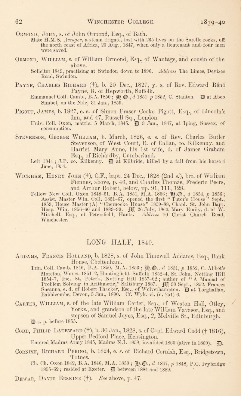 OiiMO^'D, John, s. of John Ormond, Esq., of Bath. Mate H.M.S. Avenger, a steam frigate, lost with 265 lives ou the Sorelle rocks, off the north coast of Africa, 20 Aug., 1847, when only a lieutenant and four men were saved. Ormond, William, s. of William Ormond, Esq., of Wantage, and cousin of the above. Solicitor 1849, practising at SwindOn down to 1896. Address The Limes, Devizes Road, Swindon. Payne, Charles Richard (f), b. 20 Dec., 1827, y. s. of Rev. Edward Rene Payne, H. of Hepworth, Suffolk. Emmanuel Coll. Camh., B.A. 1850 ; d 1851, p 1852, C. Stanton. 13 at Aboo Simbel, on the Nile, 31 Jan., 1859. PiGOTT, James, b. 1827, e. s. of Simon Fraser Cooke Pigott, Esq., of Lincoln’s Inn, and 47, Russell Sq., London. Univ. Coll. Oxon, matric. 5 March, 1845. Q 3 Jan., 1847, at Ipiug, Sussex, of consumption. Stevenson, George William, b. March, 1826, e. s. of Rev. Charles Butler Stevenson, of West Court, IL of Callan, co. Kilkenny, and Harriet Mary Anne, his 1st wife, d. of James Graham Esq., of Richardby, Cumberland. Left 1844 ; J.P. co. Kilkenny. © at Kilbride, killed by a fall from his horse 4 June, 1854. Wickham, Henry John (f), C.F., bapt. 24 Dec., 1828 (2nd s.), bro. of Wiiliam Fiennes, above, p. 46, and Charles Thomas, Frederic Peers, and Arthur Robert, belowq pp. 91, 111, 128. FclloAV Nerv Coll. Oxon 1848-61. B.A. 1851, il.A. 1856; ^.0., d 1854, p 1856; Assist. IMaster Win. Coll. 1851-67, opened the first “Tutor’s House” Sept., 1859, House Master (A) “ Chernockc House” 1859-88, Chapl. St. John Bapt. Hosp. AVin. 1856-60 and 1889-99. IH 26 July, 1860, Alary Emily, d. of AY. Alitchell, Esq., of Pctersfield, Hants. Address 20 Christ Church Road, AVinchcster. LONG HALF, 1840. Add AMS, Francis Holland, b. 1828, s. of John Time well Addams, Esq., Bank House, Cheltenham. Trim Coll. Camb. 1846, B.A. 1850, Al.A. 1853 ; d 1851, p 1852, C. Abbot’s Aloreton, AVorcs. 1851-2, Huntingfiehl, Suffolk 1852-4, St. John, Notting Hill 1854- 7, Inc. St. Peter’s, Notting Hill 1857-62; author of “A Alanual of I’roblem Solving in Arithmetic,” Salisbury 1887. IH 30 Sept., 1852, Frances Susanna, e. cl. of Robert Thacker, Esq., of AA^olverhampton. J3 at Torghallan, Babbicombe, Devon, 3 Jam, 1890. Cf. AAAk. vi. (n. 251) 6. Carter, William, s. of (he late William Carter, Esq., of AVeston Hall, Otley, Yorks., and grandson of the late William Ahavnsor, Esq., aiicl stepson of Samuel Jeyes, Esq., 2, Melville St., Edinburgh. Ds. p. before 1855. CoDD, Philip Lateward (f), b. 30 Jan., 1828, s. of Capt. Edward Codd (f 1816), Upper Bedford Place, Kensington. Entered Aladras Army 1845, Aladras N.I. 1858, invalided 1860 (alive in 1869). ©. Cornish, Richard Pering, b. 1824, e. s. of Richard Cornish, Esq., Bridgetown, Totnes. Ch. Ch. Oxon 1842, B.A. 1846, AI.A. 1850 ; d 1847, p 1848, P.C. ivybridge 1855- 62; resided at Exeter. ID between 1884 and 1889. Dewar, David Erskine (f). See above, p. 47.