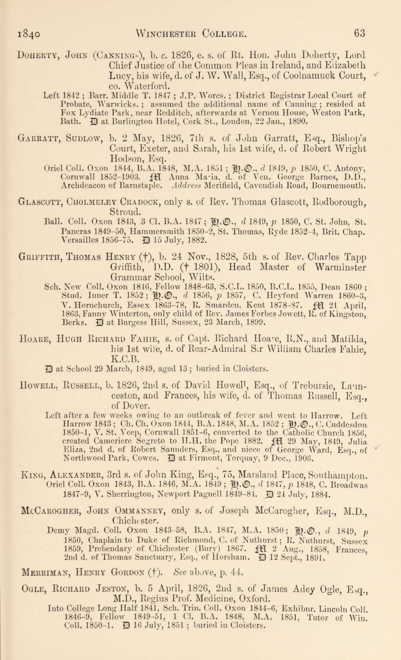 Doherty, John (Canning-), b. c. 1826, e. s. of lit. Hon. Jolni Dolierty, Lord Chief Justice of the Common Pleas in Ireland, and Elizabeth Lucy, his wife, d. of J. W. Wall, Esq., of Coolnamuck Court, CO. Waterford. Left 1812 ; Barr. Middle T. 1817 ; J.P. Worcs. ; District Eegistrar Local Court of I’robate, Warwicks. ; assumed the additioual name of Canning ; resided at Fox Lydiate Park, near Redditch, afterwards at Vernon House, Weston Park, Bath. Q at Burlington Hotel, Cork St., Loudon, 22 Jau., 1890. Gakratt, Sudlow, b. 2 May, 1826, 7th s. of John Garratt, E-sq., Bisliop’s Court, Exeter, and Sarah, his 1st wife, d. of Robert Wright Hodson, Esq. Oriel Coll. Oxon 1811, B.A. 1818, M.A. 1851 ; 1!?.©., d 1819, p 1850, C. Antony, Cornwall 1852-1903. IH Anna IMada, d.’ of Yen. George Barnes, D.D., Archdeacon of Barnstaple. Address Merifield, Cavendish Road, Bournemouth. Glascott, Cholmeley Cradock, only s. of Rev. Thomas Glascott, Rodborough, Stroud. Ball. Coll. Oxon 1813, ,3 Cl. B.A. 1817; 1?.®., d 1819, p 1850, C. St. John, St. Pancras 1849-50, Hammersmith 1850-2, St. Thomas, Ryde 1852-1, Brit. Chap. Versailles 1856-75. © 15 July, 1882. Griffith, Thomas Henry (f), b. 21 Hov., 1828, 5th s. of Rev. Cliarles Tapp Griffith, D.D. (f 1801), Head Master of Warminster Grammar School, Wilts. Sch. New Coll, Oxon 1816, Fellow 1848-63, S.C.L. 1850, B.C.L. 1855, Dean 1860 ; Stud. Inner T. 1852 ; 11^.0., d 1856, p 1857, C. Heyford Warren 1860-3, A. Hornchurch, Essex 1863-78, R. Smarden, Kent 1878-87. ITl 21 April, 1863, Fanny Winterton, only child of Rev. James Forbes Jowett, R. of Kingston, Berks. Q at Burgess Hill, Sussex, 23 March, 1899. Ho ARE, Hugh Richard Fahie, s. of Capt. Richard Hoa’u, R.N., and Matilda, his 1st wife, d. of Rear-Admiral S.r William Charles Fahie, K.C.B. Q at School 29 March, 1849, aged 13 ; buried in Cloisters. Howell, Russell, b. 1826, 2nd s. of David Howeb, Esq., of Trebursie, Laun- ceston, and Frances, his wife, d. of Thomas Russell, Esq., of Dover. Left after a few Aveeks OAving to an outbreak of fever and Avent to HarrOAV. Left IlarroAV 1843 ; Ch. Ch. Oxon 1844, B.A. 1848, M.A. 1852 ; p^.0., C. Cuddesdon 1850-1, A^. St. A'eep, Cornwall 18M-6, coiwerted to the Catholic Church 1856, created Cameriere Segreto to H.H. the Pope 1882. ITl 29 May, 1849, Julia Eliza, 2nd d. of Robert Saunders, Esq., and niece of George Ward, Esq., of NorthAA'ood Park, Coavcs. Q at Firmont, Torquay, 9 Dec., 1906. King, Alexander, 3rd s. of John King, Esq., 75, Marsland Place, Southamiiton. Oriel Coll. Oxon 1843, B.A. 1846, M.A. 1849 ; 1fp0., d 1847, p 1848, C. BroadAA'as 1847-9, A^. Sherrington, NeAvqwrt Pagnell 1849-84. 24 July, 1884. McCarogher, John Ommanney, only s. of Joseph McCarogher, Esq., M.D., Chicln ster. Demy Magd. Coll. Oxon 1843-58, B.A. 1847, M.A. 1850; d 1849, p 1850, Chaplain to Duke of Richmond, C. of Nuthiirst; R. Nuthurst, Sussex 1859, Prebendary of Chichester (Bury) 1867. fpl 2 Aug., 1858, Frances, 2nd d. of Thomas Sanctuary, Esq., of Horsham. 0 12 Sept., 1891. Merriman, Henry Gordon (f). See above, p. 41. Ogle, Richard Jeston, b. 5 April, 1826, 2nd s. of Jeames Adey Ogle, E,q., M.D., Regius Prof. Medicine, Oxford. Into College Long Half 1841, Sch. Trim Coll. Oxon 1844-6, Exhibnr. Lincoln Coll. 1846-9, FclloAV 1849-51, 1 Cl. B.A. 1848, AI.A. 1851, Tutor of AVin. Coll, 1850-1. 13 16 July, 1851 ; buried in Cloisters.
