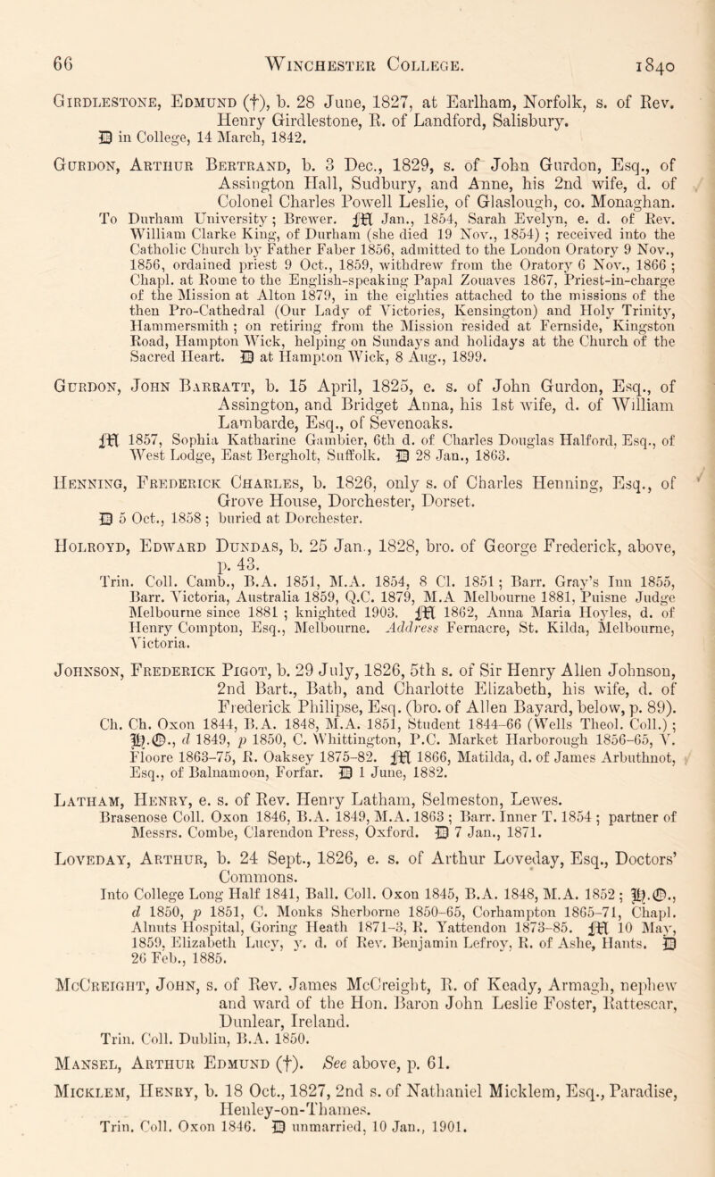 Girdlestone, Edmund (f), b. 28 June, 1827, at Earlham, Norfolk, s. of Eev. Henry Girdlestone, K. of Landford, Salisbury. 13 in College, 14 IMarch, 1842. Guedon, Arthur Bertrand, b. 3 Dec., 1829, s. of John Gordon, Esq., of Assington Hall, Sudbury, and Anne, his 2nd wife, d. of Colonel Charles Powell Leslie, of Glaslough, co. Monaghan. To Durham University; Brewer. fH Jan., 1854, Sarah Evelyn, e. d. of Rev. William Clarke King, of Durham (she died 19 Nov., 1854) ; received into the Catholic Church by Father Faber 1856, admitted to the London Oratory 9 Nov., 1856, ordained priest 9 Oct., 1859, withdrew from the Oratory 6 Nov., 1866 ; Chapl. at Rome to the English-speaking Papal Zouaves 1867, Priest-in-charge of the Mission at Alton 1879, in the eighties attached to the missions of the then Pro-Cathedral (Our Lady of Victories, Kensington) and Floly Trinity, Hammersmith ; on retiring from the Mission resided at Fernside, Kingston Road, Hampton Wick, helping on Sundays and holidays at the Church of the Sacred Heart. at Hampton Wick, 8 Ang., 1899. Gurdon, John Barratt, b. 15 April, 1825, e. s. of John Gurdon, Esq., of Assington, and Bridget Anna, his 1st wife, d. of William Lambarde, Esq., of Sevenoaks. m 1857, Sophia Katharine Gambier, 6th d. of Charles Douglas Halford, Esq., of West Lodge, East Bergholt, Suffolk. J3 28 Jan., 1863. Henning, Frederick Charles, b. 1826, only s. of Charles Henning, Esq., of Grove House, Dorchester, Dorset. 13 5 Oct., 1858 ; buried at Dorchester. Holroyd, Edward Dundas, b. 25 Jan,, 1828, bro. of George Frederick, above, ]). 43. Trin. Coll. Camb., B.A. 1851, INI.A. 1854, 8 CL 1851; Barr. Gray’s Inn 1855, Barr. Victoria, Australia 1859, Q.C. 1879, M.A Melbourne 1881, Puisne Judge Melbourne since 1881 ; knighted 1903. IH 1862, Anna Maria Ho5des, d. of Henry Compton, Esq., Melbourne. Addrenn Fernacre, St. Kilda, Melbourne, Victoria. Johnson, Frederick Pigot, b. 29 July, 1826, 5th s. of Sir Henry Allen Johnson, 2nd Bart., Bath, and Charlotte Elizabeth, his wife, d. of Frederick Philipse, Esq. (bro. of Allen Bayard, below, p. 89). Ch. Ch. Oxon 1844, B.A. 1848, M.A. 1851, Student 1844-66 (Wells Theol. Coll.) ; d 1849, }) 1850, C. Whittington, P.C. Market Harborough 1856-65, V. Floore 1863-7^ R. Oaksey 1875-82. ^ 1866, Matilda, d. of James Arbuthnot, Esq., of Balnamoon, Forfar. 13 1 June, 1882. Latham, Henry, e. s. of Eev. Henry Latham, Selmeston, Lewes. Brasenose Coll. Oxon 1846, B.A. 1849, M.A. 1863 ; Barr. Inner T. 1854 ; partner of Messrs. Combe, Clarendon Press, Oxford. m 7 Jan., 1871. Loveday, Arthur, b. 24 Sept., 1826, e. s. of Arthur Loveday, Esq., Doctors’ Commons. Into College Long Half 1841, Ball. Coll. Oxon 1845, B.A. 1848, M.A. 1852 ; d 1850, p 1851, C. Monks Sherborne 1850-65, Corhampton 1865-71, Chapl. Alnuts Hospital, Goring Heath 1871-3, R. Yattendon 1873-85. 10 IMay, 1859, Elizabeth Lucv, y. d. of Rev. Benjamin Lefrov, R. of Ashe, Hants. j3 26 Feb., 1885. McCreight, John, s. of Eev. James McCreight, E. of Ready, Armagh, nephew and ward of the Hon. Baron John Leslie Foster, Eattescar, Dunlear, Ireland. Trin. Coll. Dublin, B.A. 1850. Mansel, Arthur Edmund (f). See above, p. 61. Micklem, Henry, b. 18 Oct., 1827, 2nd s. of Nathaniel Micklem, Esq., Paradise, Henley-on-Thames. Trin. Coll. Oxon 1846. 13 unmarried, 10 Jan., 1901.