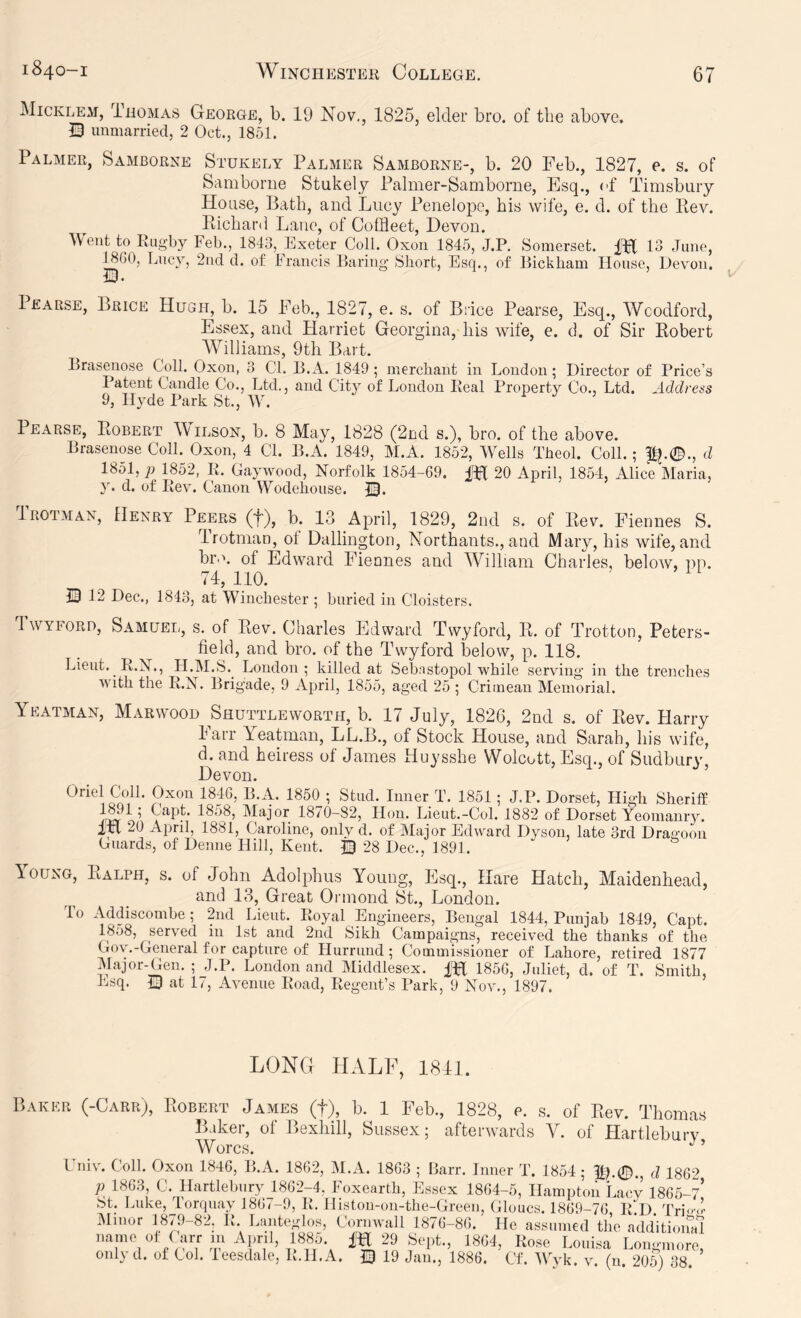 Micklem, iiioMAs George, b. 19 Nov., 1825, elder bro. of the above. Q unmarried, 2 Oct., 1851. Palmer, Samborne Stukely Palmer Samborne-, b. 20 Feb., 1827, e. s. of Samborne Stukely Palmer-Samborne, Esq., cf Timsbury House, Bath, and Lucy Penelope, his wife, e. d. of the Ptev. Kichard Lane, of Coffleet, Devon. Went to Rugby Feb., 1843, Exeter Coll. Oxon 1845, J.P. Somerset. 13 June, ^60, Lucy, 2ud d. of Francis Laring Short, Esq., of Bickham House, Devon. Pearse, Brice Hugh, b. 15 Feb., 1827, e. s. of Brice Pearse, Esq., Woodford, Essex, and Harriet Georgina, his wife, e. d. of Sir Robert AVilliams, 9th Bart. Braseuose Coll. Oxon, 3 Cl. 13. A. 1849 ; merchant in Loudon; Director of Price’s Patent Candle Co., Ltd., and City of London Real Property Co., Ltd. Address 9, Hyde Park St., W. n j j Pearse, Robert TVilson, b. 8 May, 1828 (2Dd s.), bro. of the above. Braseuose Coll.^ Oxoii, 4 Cl. B.A. 1849, M.A. 1852, Wells Theol. Coll.; pj.0., d 1851, p 1852, R. Gaywood, Norfolk 1854-69. IH 20 April, 1854, Alice Maria, y. d. of Rev. Canon Wodehouse. B* Trotmax, flENRY Peers (f), b. 13 April, 1829, 2nd s. of Rev. Fiennes S. Irotman, ol Dallington, Northants., and Mary, his wife,and hr. '', of Edward Fiennes and William Charles, below, pp. ii, no. B 12 Dec., 1843, at Winchester ; buried in Cloisters. Twyford, Samuel, s. of Rev. Charles Edward Twyford, R. of Trotton, Peters- field, and bro. of the Twyford below, p. 118. Lieut. R.X., H.M.S.^ Loudon; killed at Sebnstopol while serving' in the trenches with the R.N. Brigade, 9 April, 1855, aged 25 ; Crimean Memorial. Yeatman, Marwood Shuttle worth, b. 17 July, 1826, 2nd s. of Rev. Harry Farr Yeatman, LL.B., of Stock House, and Sarah, his wife, d. and heiress of James Huysshe Wolcott, Esq., of Sudbury, Devon. ’ Oriel Coll. Oxon 1846, B.A. 1850 ; Stud. Inner T. 1851; J.P. Dorset, High Sheriff 1870-82, Hon. Lieut.-Col. 1882 of Dorset Yeomanry. IH “0 April, 1881, Caroline, onlv d. of Major Edward Dyson, late 3rd Dragoon Guards, of Denne Hill, Kent. B 28 Dec., 1891. louNG, Ralph, s. of John Adolphus Young, Esq., Hare Hatch, Maidenhead, RHcl 13, Great Ormond St., London. To Addiscombe; 2nd Lieut. Royal Engineers, Bengal 1844, Punjab 1849, Capt. 1858, served in 1st and 2ud Sikh Campaigns, received the thanks of the Gov.-General for capture of Hurrund ; Commissioner of Lahore, retired 1877 Major-Gen. ; J.P. London and Middlesex. 1856, Juliet, d. of T. Smith, Esq. B at L, Avenue Road, Regent’s Park, 9 Nov., 1897. LONG HALF, 1811 Baker (-Carr), Robert James (f), b. 1 Feb., 1828, e. .s. of Rev. Thomas Baker, of Bexhill, Sussex; afterwards V. of Hartleburv Wore.s. I iiiv. Coll. Oxon 1846, B.A. 1862, M.A. 1863 ; Barr. Inner T. 1854 ; d 186‘> ,. 4, • . io/u-ou. lie assumed tiie additional only tl. of Col. leesdalo, It.lI.A. 0 19 Jan,, 1886. Of. Wyk, y. (n. 206) S8.
