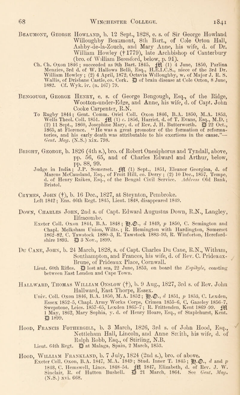 Beaumont, George Howland, b. 12 Sept., 1828, e. s. of Sir George Howland Willoughby Beaumont, 8tli Bart., of Cole Orton Hall, Ashby-de-la-Zouch, and Mary Anne, his wife, d. of Dr. William Howley (tl779), late Archbishop of Canterbury (bro. of William Beresford, below, p. 91). Ch. Ch. Oxon 1846 ; succeeded as 9th Bart. 1845. (1) 4 June, 1850, Parlina IMenzies, 3rd d. of W. Hallows Belli, Esq., H.E.I.C.S., niece of the 3rd Dr. William Howley ; (2) 4 April, 1872, Octavia Willoughby, w. of IMajor J. R. 8. Wallis, of Drisbaiie Castle, co. Cork. 13 of brain disease at Cole Orton, 8 June, 1882. Cf. Wyk. iv. (n. 167) 79. Bengough, George Henry, e. s. of George Bengougb, Esq., of the Eidge, Wootton-under-Edge, and Anne, his wife, d. of Capt. John Cooke Carpenter, E.N. To Rugby 1844; Gent. Comm. Oriel Coll. Oxon 1846, B.A. 1850, M.A. 1853, Wells Theol. Coll. 1851. (1) c. 1856, Harriet, d. of T. Evans, Esq., M.D. ; (2) 11 Sept., 1860, Josephine Mary, d. of Rev. J. H. Butterworth. JB 22 Oct., i865, at Florence. “He was a great promoter of the formation of reforma- tories, and his early death was attributable to his exertions in the cause.”— Gent. Mag. (N.S.) xix. 798. Bright, George, b. 1826 (4th s.), bro. of Robert Onesiphorus and Tyndall, above, pp. 56, 65, and of Charles Edward and Arthur, below, pp. 88, 99. Judge in India; J.P. Somerset. (1) Sept., 1851, Eleanor Georgina, d. of jMarcus McCausland, Esq., of Fruit Hill, co. Derry ; (2) 10 Dec., 1857, Tempe, d. of Henry Raikes, Esq., of the Bengal Civil Service. Address Old Bank, Bristol. Crymes, John (f), b. 16 Dec., 1827, at Steynton, Pembroke. Left 1842; Ens. 46th Regt. 1845, Lieut. 1848, disappeared 1849. Down, Charles John, 2nd s. of Capt. Edward Augustus Down, R.N., Langley, Ilfracombe. Exeter Coll. Oxon 1844, B.A. 1848 ; d 1849, p 1850, C. Semington and Chapl. Melksham Union, Wilts.; R. Hemington with Hardington, Somerset 1862-82, C. Tawstock 1880-3, R. Tawstock 1883-93, R. Winforton, Hereford- shire 1893. Q 3 Nov., 1899. Du Cane, John, b. 24 March, 1828, s. of Capt. Charles Du Cane, E.N., Witham, Southampton, and Frances, his wife, d. of Rev, C. Prideaii.x:- Brune, of Prideaux Place, Cornwall. Lieut. 60th Rifles. 13 lost at sea, 22 June, 1853, on board the Esp'ihjle, coasting between East London and Cape Town. Hallward, Thomas William Onslow (f), b. 9 Aug., 1827, 3rd s. of Rev. John Hallward, East Thorpe, Essex. Univ. Coll. Oxon 1846, B.A. 1850, M.A. 1852; d 1851, p 1853, C. Lexden, Essex 1852-5, Chapl. Army Works Corps, Crimea 1855-6, C. Gazeley 1856-7, Swepstone, Leics. 1857-65, Lexden 1865-7; R. Frittenden, Kent 1869-99. fH 1 May, 1862, Marv Sophia, v. d. of Henrv Hoare, Esq., of Staplehurst, Kent. Q 1^99. Hood, Francis Fothergicl, b. 3 March, 1826, 3rd s. of John Hood, Esq., Nettleham Hall, Lincoln, and Anne Smith, his wife, d. of Ralph Robb, Esq., of Stirling, N.B. Lieut. 64th Regt. © at Malaga, Spain, 2 March, 1853. Hood, William Frankland, b. 7 July, 1824 (2nd s.), bro. of above. Exeter Coll. Oxon, B.A. 1847, M.A. 1849; Stud. Inner T. 1845; ^.0., d and p 1848, C. Hemswell, Lines. 1848-54. IH 1847, Elizabeth, d. of Rev. J. W. Sinclair, R. of Hutton Bushell. 13 21 March, 1864. See Gent. Mag, (N.S.) xvi. 668.
