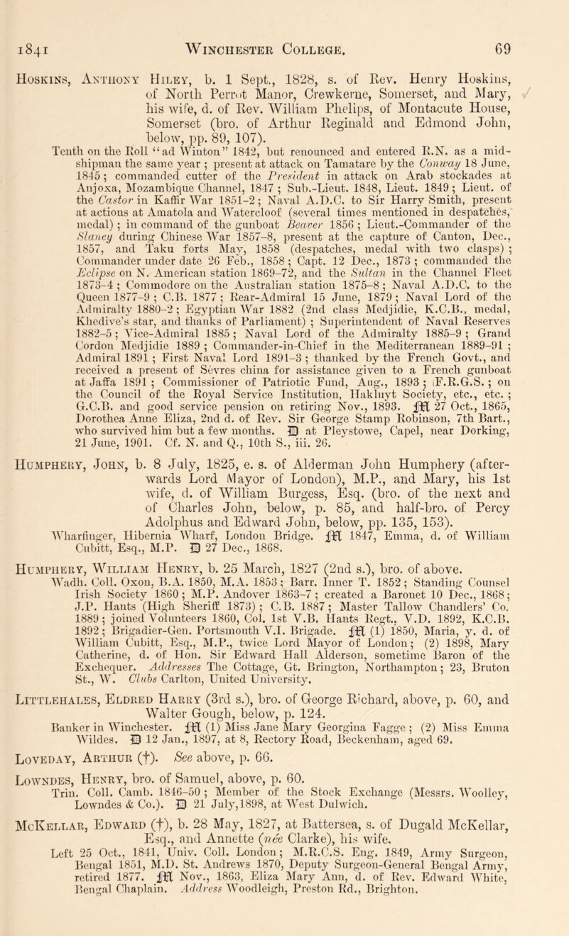 Hoskins, Anthony Hiley, b. 1 Sept, 1828, s. of Ilev. Henry Hoskins, of North Perrot Manor, Crewkerue, Somerset, and Mary, his wife, d. of Kev. William Phelips, of Montacute House, Somerset (bro. of Arthur Reginald and Edmond John, below, pp. 89, 107). Tenth on the Roll “ad Winton” 1842, but renounced and entered R.N. as a mid- shipman the same year ; present at attack on Tamatare by the Conway 18 June, 1845 ; commanded cutter of the rresident in attack on Arab stockades at Anjoxa, Mozambique Channel, 1847 ; Sub.-Lieut. 1848, Lieut. 1849; Lieut, of the Cador in Kaffir War 1851-2; Naval A.D.C. to Sir Harry Smith, present at actions at Amatola and Watercloof (several times mentioned in despatches, medal) ; in command of the gunboat Beaver 1856 ; Lieut.-Commander of the Slaney during Chinese War 1857-8, present at the capture of Canton, Dec., 1857, and Taku forts IMay, 1858 (despatches, medal with two clasps) ; Commander under date 26 Feb., 1858 ; Capt. 12 Dec., 1873 ; commanded the Bdipse on N. American station 1869-72, and the Sultan in the Channel Fleet 1873-4 ; Commodore on the Australian station 1875-8 ; Naval A.D.C. to the Queen 1877-9 ; C.B. 1877 ; Rear-Admiral 15 June, 1879 ; Naval Lord of the Admiralty 1880-2 ; Egyptian War 1882 (2nd class Medjidie, K.C.B., medal, Khediv^e’s star, and thanks of Parliament) ; Superintendent of Naval Reserves 1882-5 ; Vice-Admiral 1885 ; Naval Lord of the Admiralty 1885-9 ; Grand Cordon Medjidie 1889 ; Commander-in-Chief in the Mediterranean 1889-91 ; Admiral 1891; First Naval Lord 1891-3; thanked by the French Govt., and received a present of Sevres china for assistance given to a French gunboat at JafPa 1891; Commissioner of Patriotic Fund, Aug., 1893 ; iF.R.G.S. ; on the Council of the Royal Service Institution, Hakluyt Society, etc., etc. ; G.C.B. and good service pension on retiring Nov., 1893. 27 Oct., 1865, Dorothea Anne Eliza, 2nd d. of Rev. Sir George Stamp Robinson, 7th Bart., Avho survived him but a few months. IB at Pleystowe, Capel, near Dorking, 21 June, 1901. Cf. N. and Q., 10th S., iii. 26. Humphery, John, b. 8 July, 1825, e. s. of Alderman Jolm Humpliery (after- wards Lord Mayor of London), M.P., and Mary, his 1st wife, d. of William Burgess, Esq. (bro. of the next and of Charles John, below, p. 85, and half-bro. of Percy Adolphus and Edward John, below, pp. 135, 153). Wharfinger, Hibernia Wharf, London Bridge, m 1847, Emma, d. of William Cubitt, Esq., M.P. I3 27 Dec., 1868. Humphery, William Henry, b. 25 March, 1827 (2nd s.), bro. of above. Wadh. Coll. Oxon, B.A. 1850, M.A. 1853; Barr. Inner T. 1852; Standing Counsel Irish Society 1860; M.P. Andover 1863-7 ; created a Baronet 10 Dec., 1868; J.P. Hants (High Sheriff 1873); C.B. 1887 ; Master Tallow Chandlers’ Co. 1889; joined Volunteers 1860, Col. 1st V.B. Hants Regt., V.D. 1892, K.C.B. 1892; Brigadier-Gen. Portsmouth V.I. Brigade, fpf (1) 1850, Maria, y. d. of William Cubitt, Esq,, M.P., twice Lord Mayor of Loudon; (2) 1898, Mary Catherine, d. of Hon. Sir Edward Hall Alderson, sometime Baron of the Exchequer. Addresses The Cottage, Gt. Brington, Northampton; 23, Bruton St., W. Clubs Carlton, United University, Littlehales, Eldred Harry (3rd s.), bro, of George Richard, above, p. 60, and Walter Gough, below, p. 124. Banker in Winchester. (1) Miss Jane Mary Georgina Fagge ; (2) Miss Emma Wildes. 0 12 Jan., 1897, at 8, Rectory Road, Beckenham, aged 69. Loveday, Arthur (f)* See above, p. 66. Lowndes, Henry, bro. of Samuel, above, p. 60. Trin. Coll. Camb. 1846-50 ; Member of the Stock Exchange (Messrs. Woolley, Lowndes & Co.). 0 21 July, 1898, at West Dulwich. McKellar, Edward (f), b. 28 May, 1827, at Battersea, s. of Dugald McKellar, Esq., and Annette (nee Clarke), his wife. Left 25 Oct., 1841, Univ. Coll. London; M.R.C.S, Eng. 1849, Army Surgeon, Bengal 1851, M.D. St. Andrews 1870, Deputy Surgeon-General Bengal Army, retired 1877. iPl Nov., 1863, Eliza IMary Ann, d. of Rev. Edward White, Bengal Chaplain. Address Woodleigh, Preston Rd., Brighton.