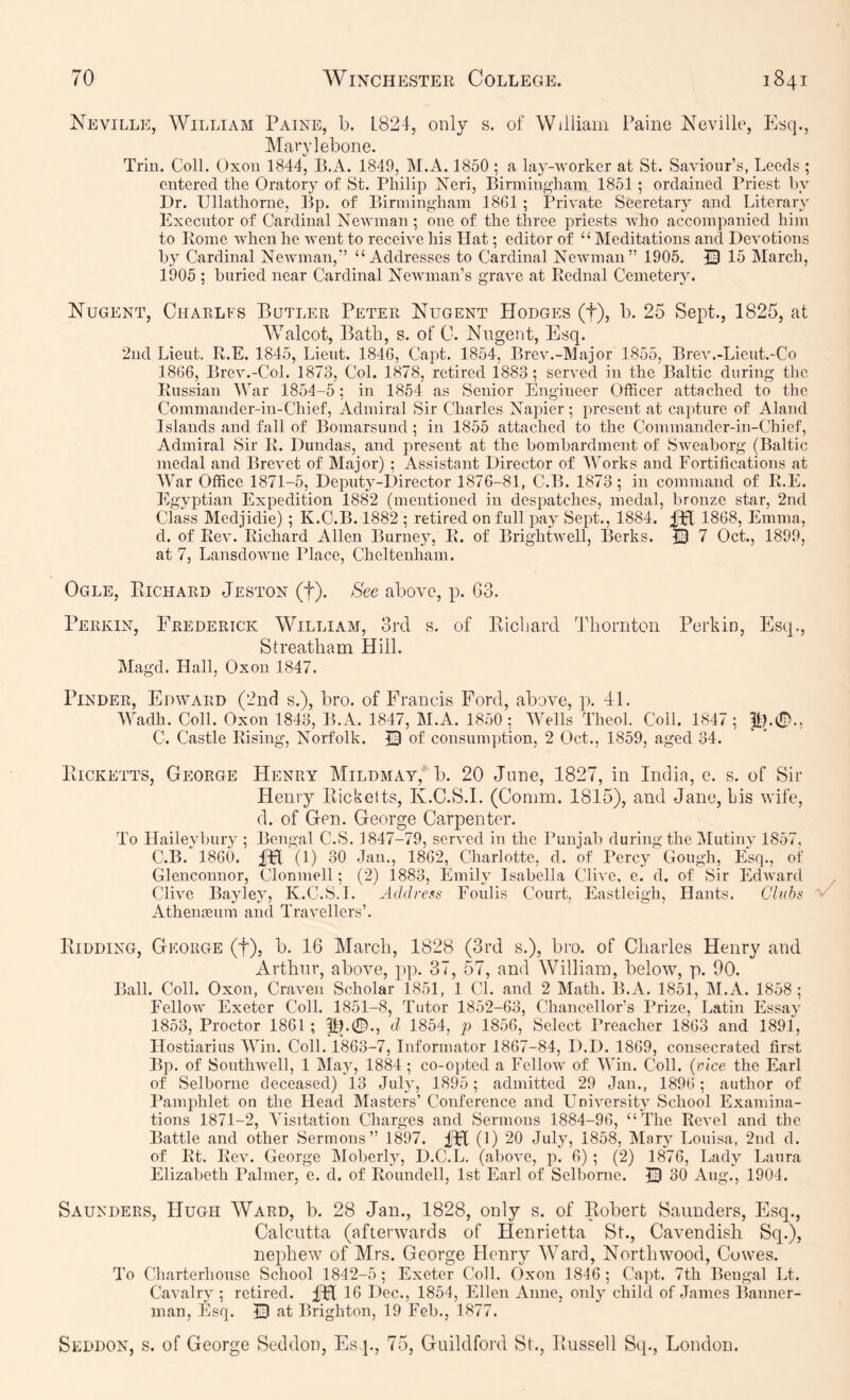 Neville, William Paine, b. 1824, only s. of William Paine Neville, Esq., Mavylebone. Trin. Coll. Oxon 1844, B.A. 1849, M.A. 1850 ; a lay-worker at St. Saviour’s, Leeds ; entered the Oratory of St. Philip Xeri, BirmiTift’ham 1851; ordained Priest liy Dr. Ullathorne, Bp. of Birmingham 1861; Private Secretary and Literary Execntor of Cardinal Newman; one of the three priests who accompanied him to Rome when he went to receive his Hat; editor of “ Meditations and Devotions by Cardinal Newman,” “Addresses to Cardinal Newman” 1905. 0 15 March, 1905 ; buried near Cardinal Newman’s grave at Rednal Cemetery. Nugent, Ciiarlfs Butler Peter Nugent Hodges (f), b. 25 Sept., 1825, at Walcot, Bath, s. of 0. Nugent, Esq. 2nd Lieut, R.E. 1845, Lieut. 1846, Capt. 1854, Brev.-Major 1855, Brev.-Lieut.-Co 1866, Brev.-Col. 1873, Col. 1878, retired 1883; served in the Baltic during the Russian War 1854-5; in 1854 as Senior Engineer Officer attached to the Commander-in-Chief, Admiral Sir Charles Napier; present at capture of Aland Islands and fall of Bomarsund; in 1855 attached to the Commander-in-Chief, Admiral Sir R. Dundas, and present at the bombardment of Sweahorg (Baltic medal and Brevet of Major) ; Assistant Director of Works and Fortifications at War Office 1871-5, Deputy-Director 1876-81, C.B. 1873; in command of R.E. Egyptian Expedition 1882 (mentioned in despatches, medal, bronze star, 2nd class Medjidie) ; K.C.B. 1882 ; retired on full paj Sept., 1884. IPf 1868, Emma, d. of Rev. Richard Allen Burney, R. of Brightwell, Berks. © 7 Oct., 1899, at 7, Lansdowne Place, Cheltenham. Ogle, Pilchard Jeston (f). See above, p. 63. Perkin, Frederick William, ord s, of Eicliard Tliomton Perkin, Esq., Streatham Hill. Magd. Hall, Oxon 1847. PiNDER, Edward (2nd s.), bro. of Francis Ford, above, p. 41. Wadh. Coll. Oxon 1843, B.A. 1847, M.A. 1850 ; Wells Theol. Coll. 1847 ; C. Castle Rising, Norfolk. Q of consumption, 2 Oct., 1859, aged 34. PiiCKETTS, George Henry Mildmay, b. 20 June, 1827, in India, e. s. of Sir Henry Ricketts, K.C.S.I. (Comm. 1815), and Jane, his wife, d. of Gen. George Carpenter. To Haileybury ; Bengal C.S. 1847-79, served in the Punjab during the IMutiny 1857, C.B. 1860. iPl (1) 30 Jan., 1862, Charlotte, d. of Percy Gough, Esq., of Glenconnor, CTonmell; (2) 1883, Emily Isabella Clive, e. d. of Sir Edward Clive Bayley, K.C.S.I. Eoulis Court, Eastleigh, Hants, Cliths Athenneum and Travellers’. Ridding, George (f), b. 16 March, 1828 (3rd s.), bro. of Charles Henry and Arthur, abovm, pp. 37, 57, and AVilliam, below, p. 90. Ball. Coll. Oxon, Craven Scholar 1851, 1 Cl. and 2 Math. B.A, 1851, M.A. 1858; Fellow Exeter Coll. 1851-8, Tutor 1852-63, Chancellor’s Prize, Latin Essay 1853, Proctor 1861 ; d 1854, p 1856, Select Preacher 1863 and 1891, Hostiarius Win. Coll. 1863-7, Informator 1867-84, D.D, 1869, consecrated first Bp. of Southwell, 1 Majq 1884; co-oi)ted a Fellow of Win. Coll, {eice the Earl of Selborne deceased) 13 July, 1895; admitted 29 Jan., 1896; author of Pamphlet on the Head Masters’ Conference and University School Examina- tions 1871-2, Visitation Charges and Sermons 1884-96, “The Revel and the Battle and other Sermons” 1897. IFI (1) 20 July, 1858, Mary Louisa, 2nd d. of Rt. Rev. George jMoberly, D.C.L. (above, p. 6) ; (2) 1876, Lady Laura Elizabeth Palmer, e. d. of Roundell, 1st Earl of Selborne. 0 30 Aug., 1904. Saunders, Hugh Ward, b. 28 Jan., 1828, only s. of Robert Saunders, Esq., Calcutta (afterwards of Henrietta St., Cavendish Sq.), nephew of Mrs. George Henry Ward, Northwood, Cowes. To Charterhouse School 1842-5; Exeter Coll. Oxon 1846; Capt. 7th Bengal Lt. Cavalry ; retired. 16 Dec., 1854, Ellen Anne, only child of James Banner- man, Esq. 0 at Brighton, 19 Feb., 1877. Seddon, s. of George Seddou, Es p, 75, Guildford St., Russell Sq., London.