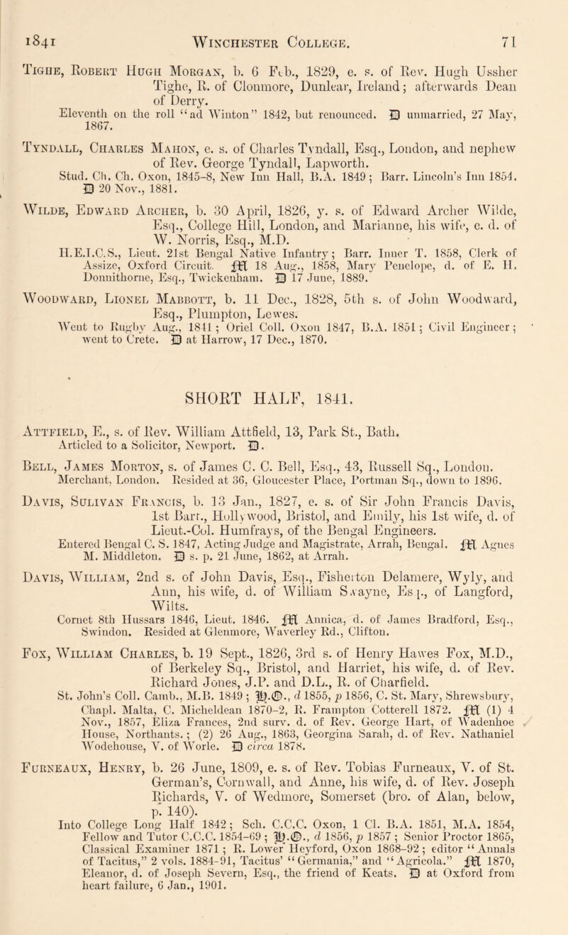 Tigiie, Robeut Hugh Morgan, b. 6 £\b., 1829, c. p. of Rg\\ Hugh Ussher Tighe, 11. of Clonmorc, Dimleaf, Ireland; afterwards Dean of Deny. Eleventh on the roll “ad Winton” 1842, hut renounced. 33 unmarried, 27 May, 1867. Tyndall, Charles Mahon, e. s. of Charles Tyndall, Esq., London, and nephew of Rev. George Tyndall, Lapworth. Stud. Ch. Ch. Oxon, 1845-8, New Inn Hall, B.A. 1849; Barr. Lincoln’s Inn 1854. Q 20 Nov., 1881. Wilde, Edward Archer, b. 30 April, 1826, y. s. of Edward Archer Wilde, Es(p, College Hill, London, and Alarianne, his wife, e. d. of W. Norris, Esq., M.D. ILE.I.C.S., Lieut. 21st Bengal Native Infantry; Barr. Inner T. 1858, Clerk of Assize, Oxford Circuit. ITt 18 Aug-., 1858, Mary Penelope, d. of E. 11. Donnithorne, Esq., Twickenham. R) 17 June, 1889. Woodward, Lionel Mabbott, b. 11 Dec., 1828, 5th s. of John Woodward, Esq., Plumpton, Lewes. Went to Rugby Aug., 1841; Oriel Coll. Oxon 1847, B.A. 1851; Civil Engineer; went to Crete. 33 at Harrow, 17 Dec., 1870. SHORT HALF, 1811. Attfield, E., s. of Rev. William Attfield, 13, Park St., Bath. Articled to a Solicitor, NeAvport. 3!3 • Bell, James Morton, s. of James C. C. Bell, Esq., 43, Russell Sq., London. Merchant, London. Resided at 36, Gloucester Place, Portmau Sq., down to 1896. Davis, Sulivan FiiANcrs, b. 13 Jan., 1827, e. s. of Sir John Francis Davis, 1st Barr., Hollywood, Bristol, and Emily, his 1st wife, d. of Lieut.-Col. Humfrays, of the Bengal Engineers. Entered Bengal C. S. 1847, Acting Judge and Alagistrate, Arrah, Bengal. m Agnes M. Middleton. 33 s. p. 21 June, 1862, at Arrah. Davis, William, 2nd s. of John Davis, Esq., Fisheiton Delamere, Wyly, and Ann, his wife, d. of William S.vayne, Es [., of Langford, Wilts. Cornet 8th Hussars 1846, Lieut. 1846. fpt Annica, d. of James Bradford, Esq., Swindon. Resided at Glenmore, AVaverley Rd., Clifton. Fox, William Charles, b. 19 Sept., 1826, 3rd s. of Henry Hawes Fox, M.D., of Berkeley Sq., Bristol, and Harriet, his wife, d. of Rev. Richard Jones, J.P. and D.L., R. of Charfield. St. John’s Coll. Cam!)., INI.B. 1849 ; d 1855, p 1856, C. St. Mary, Shrewsbury, Chapl. Malta, C. Micheldean 1870-2, R. Frampton Cotterell 1872. ITl (1) 4 Nov., 1857, Eliza Frances, 2nd surv. d. of Rev. George Hart, of 'Wadeuhoe House, Northants.; (2) 26 Aug., 1863, Georgina Sarali, d. of Rev. Nathaniel Wodehouse, V. of Worle. 33 circa 1878. Furneaux, Henry, b. 26 June, 1809, e. s. of Rev. Tobias Furneaux, V. of St. German’s, Cornwall, and Anne, his wife, d. of Rev. Joseph Richards, V. of Wedmorc, Somerset (bro. of Alan, below, p! 140). Into College Long Half 1842 ; Sch. C.C.C. Oxon, 1 CL B.A. 1851, M.A. 1854, Fellow and Tutor C.C.C. 1854-69 ; |tp0., d 1856, p 1857 ; Senior Proctor 1866, Classical Examiner 1871 ; R. Lower Heyford, Oxon 1868-92; editor “Annals of Tacitus,” 2 vols. 1884-91, Tacitus’ “Germania,” and “Agricola.” fH 1870, Eleanor, d. of Joseph Severn, Esq., the friend of Keats. 33 at Oxford from heart failure, 6 Jan., 1901.