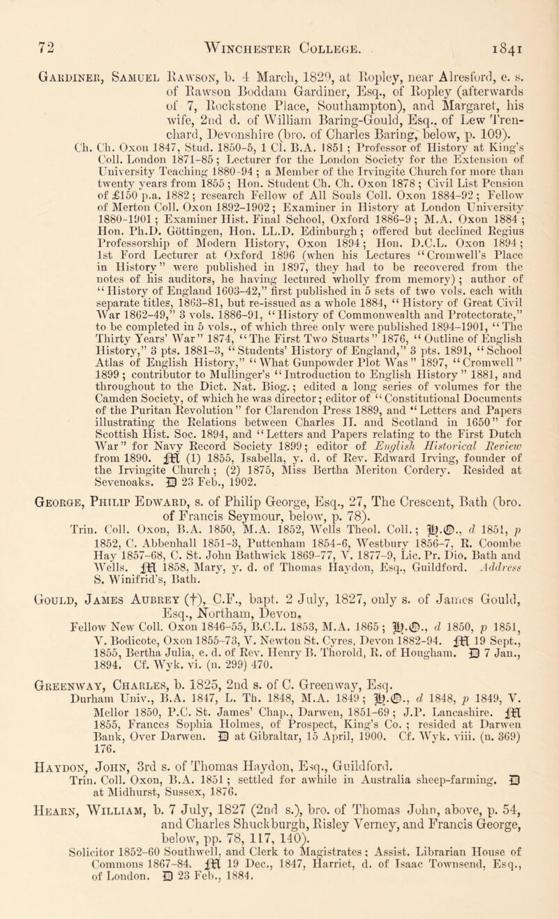 Gardiner, Samuel Hawson, b. -i March, 1829, at Eopley, near Alresturd, e. y. of llavvson Boddani Gardiner, Esq., of Kopley (afterwards of 7, Eockstone Place, Southampton), and Margaret, his wife, 2iid d. of William Baring-Gould, Esq., of Lew Tren- chard, Bevonshire (bro. of Charles Baring, below, p. 109). Cli. Ch. Oxou 1847, Stud. 1850-5, 1 Cl. B.A. 1851 ; Professor of History at King’s Coll. London 1871-85 ; Lecturer for the London Society for the Extension of University Teaching 1880-94 ; a Memher of the Irvingite Church for more than twenty j^ears from 1855 ; Hon. Student Ch. Ch. Oxon 1878 ; Civil List Pension of £150 p.a. 1882; research Fellow of All Souls Coll. Oxon 1884-92; Fellow of Merton Coll. Oxon 1892-1902; Examiner in History at London University 1880-1901; Examiner Hist. Final School, Oxford 1886-9 ; M.A. Oxon 1884 ; Hon. Ph.D. Gottingen, Hon. LL.D. Edinburgh; offered but declined Eegius Professorship of Modern History, Oxon 1894; Hon. D.C.L. Oxon 1894; 1st Ford Lecturer at Oxford 1896 (when his Lectures “CromAvell’s Place in History” Avere published in 1897, they had to be recoA'ered from the notes of his auditors, he having lectured wholly from memory) ; author of “ History of England 1603-42,” first published in 5 sets of two vols. each Avith separate titles, 1863-81, hut re-issued as a AA'hole 1884, “ History of Great CiAul AVar 1862-49,” 3 Amis. 1886-91, “History of CommouAvealth and Protectorate,” to he completed in 5 Amis., of AAdiich three only were published 1894-1901, “ The Thirty Years’ War” 1874, “The First Tavo Stuarts” 1876, “ Outline of English History,” 3 pts. 1881-3, “ Students’ History of England,” 3 pts. 1891, “ School Atlas of English History,” “What GunpoAvder Plot AVas” 1897, “CromAAmll” 1899 ; contributor to Muilinger’s “Introduction to English History” 1881, and throughout to the Diet. Nat. Biog.; edited a long series of volumes for the Camden Society, of which he was director; editor of “ Constitutional Documents of the Puritan Eevolution” for Clarendon Press 1889, and “ Letters and Papers illustrating the Eelations between Charles II. and Scotland in 1650” for Scottish Hist. Soc. 1894, and “Letters and Papers relating to the First Dutch AVar” for Navy Eecord Society 1899; editor of Englisli Historical Itevieio from 1890. fpt (1) 1855, Isabella, y. d. of Eoax Edward IrAung, founder of the Irvingite Church; (2) 1875, Miss Bertha Meriton Cordery. Eesided at Sevenoaks. 13 23 Feb., 1902. George, Philip Edward, s. of Philip George, Esq., 27, The Crescent, Bath (bro. of Francis Seymour, beloAAg p. 78). Trin. Coll. Oxon, B.A. 1850, M.A. 1852, AA^ells Theol. Coll.; d 1851, p 1852, C. Ahbenhall 1851-3, Puttenham 1854-6, AA’^estbury 1856-7, E. Coombe Hay 1857-68, C. St. John BathAvick 1869-77, Y. 1877-9, Lie. Pr. Dio. Bath and AATlls. iTl 1858, Mary, y. d. of Thomas Haydon, Esq., Guildford. Address S. Winifrid’s, Bath. Gould, James Aubrey (f), C.F., bapt. 2 July, 1827, only s. of James Gould, Esq., Northam, DeAmn. Fellow NeAv Coll. Oxon 1846-55, B.C.L. 1853, M.A. 1865 ; d 1850, p 1851, V. Bodicote, Oxon 1855-73, Y. Newton St. Gyres, DeAmn 1882-94. fpl 19 Sept., 1855, Bertha Julia, e. d. of Eoal Henry B. Thorold, E. of Hougham. © 7 Jan., 1894. Cf. AVyk. vi. (n. 299) 470. Greenway, Charles, b. 1825, 2nd s. of C. Greenway, Esq. Durham Univ., B.A. 1847, L. Th. 1848, M.A. 1849; Pj.0., d 1848, p 1849, V. Mellor 1850, P.C. St. James’ Chap., DarAven, 1851-69 ; J.P. Lancashire. IPt 1855, Frances Sophia Holmes, of Prospect, King’s Co. ; resided at DarAven Bank, Over Daiwen. 13 at Gibraltar, 15 April, 1900. Cf. AVyk. viii. (u. 369) 176. Haydon, John, 3rd s. of Thomas Haydon, Esq., Guildford. Trill. Coll. Oxon, B.A. 1851 ; settled for awhile in Australia sheep-farming. 13 at Midhurst, Sussex, 1876. Hearn, William, b. 7 July, 1827 (2nd s.), bro. of Thomas John, above, p. 54, and Charles Shuck burgh, Kisley Verney, and Francis George, below, pp. 78, 117, 140). Solicitor 1852-60 Soutlnvell, and Clerk to Magistrates; Assist. Librarian House of Commons 1867-84. IH 19 Dec., 1847, Harriet, d. of Isaac ToAAuisend, Esq., of London. 13 23 Fell., 1884.