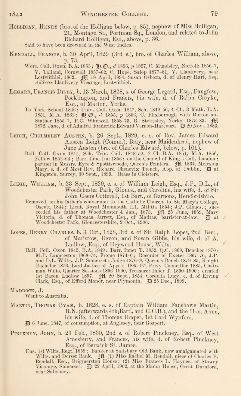 Holligan, Henry (bro. of the HolligaD below, p. 85), nephew of Miss HolligaiD, 21, Montagu St., Portman Sq., London, and related to John Richard Holligan, Esq., above, p. 36. Said to have been drowned in the West Indies. Kendall, Francis, b. 30 April, 1829 (3rd s.), bro. of Charles William, above, p. 73. Wore. Coll. Oxon, B.A. 1855 ; pb0., d 1856, p 1857, C. Mundsley, Norfolk 1856-7, Y. Talland, Cornwall 1857-62, C. Hope, Salop 1877-81, V. Llanliveiy, near Lostwithiel, 1862. IH 18 April, 1894, Snsan Osborn, d. of Henry Hart, Esq. Address Llanlivery Vicarage, Lostwithiel. Legard, Francis Digby, b. 13 March, 1828, s. of George Regard, Esq., Fangfoss, Pocklington, and Francis, his wife, d. of Ralph Creyke, Esq., of Mar ton, Yorks. To York School 1846 ; Univ. Coll. Oxon 1847, Sch. 1849-56, 4 CL, 3 Math. B.A. 1851, M.A. 1862 ; d 1855, p 1856, C. Elixborough Avith Burton-on- Stather 1855-7, P.C. WhitAvell 1858-73, R. Stokesley, Yorks. 1873-83. Hfl 1872, Jane, d. of Admiral Frederick EdwardVernon-Harcourt. JB 20 Nov., 1883. Leigh, Cholmeley Austen, b. 26 Sept., 1829, e. s. of Rev. James Edward Austen Leigh (Comm.), Bray, near Maidenhead, nephew of Jane Austen (bro. of Charles Edward, below, p. 101). Ball. Coll. Oxon 1847, Sch. Trin. Coll. 1848-52, 2 Cl. B.A. 1851, M.A. 1856, Fellow 1852-64 ; Barr. Line. Inn 1856 ; on the Conncil of King’s Coll. London ; partner in Messrs. Eyre & SpottisAvoode, Qneeu’s Printers. fH 1864, Melesina IMary, e. d. of IMost ReAn Richard Chenevix Trench, Abp. of Dublin. IB at Kingston, Surrey, 30 Sept., 1899. Brass in Cloisters. Leigh, William, b. 23 Sept., 1829, e. s. of William Leigh, Esq., J.P., D.L., of Woodchester Park, Gloucs., and Caroline, his wife, d. of Sir John Geers Cotterell, 1st Bart., of Garnons, Herefurdshiie. RemoAT.d, on his father’s conversion to the Catholic Church, to St. Mary’s College, Oscott, 1844; Lieut. Royal Monmouth L.I. Militia 1854; J.P. Gloucs. ; suc- ceeded his father at Woodchester 4 Jan., 1873. m 25 June, 1859, IMary Victoria, d. of Thomas Jarrett, Esq., of Madras, barrister-at-laAV. JB at Woodchester Park, Gloucestershire, 2 Oct., 1906. Lopes, Henry Charles, b. 3 Oct., 1828, 3rd s. of Sir Ralph Lopes, 2nd Bart., of Maristow, Devon, and Susan Gibbs, his wife, d. of A. Ludlow, Esq., of Heywood House, Wilts. Ball. Coll. Oxon 1845, B.A. 1849; Barr. Inner T. 1852, Q.C. 1869, Bencher 1870; M.P. Launceston i868-74, Frome 1874-6 ; Recorder of Exeter 1867-76, J.P. and D.L. Wilts., J.P. Somerset; Judge 1876-9, Queen’s Bench 1879-85, Knight Bachelor 1876, Lord Justice of Appeal 1885-97, Privy Councillor 1885, Chair- man Wilts. Quarter Sessions 1896-1900, Treasurer Inner T. 1890-1900 ; created 1st Baron LudloAv 1897. fH 20 Sept., 1854, Cordelia Lucy, e. d. of Erving Clark, Esq., of Etford Manor, near Plymouth. IB 25 Dec., 1899, Maddock, J. Went to Australia. Martin, Thomas Byam, b. 1828, e. s. of Captain William Fanshawe Martin, R.N. (afterwards dthiBart., and G.C.B.), and the Hon. Anne, his wife, d. of Thomas Draper, 1st Lord W3mford. IB 6 June, 1847, of consumption, at Anglesey, near Gosport. Pinckney, John, b. 23 Feb., 1830, 2nd s. of Robert Pinckney, Esq., of West Amesbury, and Frances, his wife, d. of Robert Pinckney, Esq., of Berwick St. James. Ens. 1st Wilts. Regt. 1859 ; Banker at Salisbury Old Bank, noAv amalgamated Avitli Wilts, and Dorset Bank. IPl (1) Miss Rachel M. Rendall, niece of Charles E. Rendall, Esq., Brigmerston House; (2) IMiss Frances L. Haynes, of StoAA'ey ATcarage, Somerset. IB 22 Aiwil, 1902, at the Manor House, Great Durnford, near Salisbury.