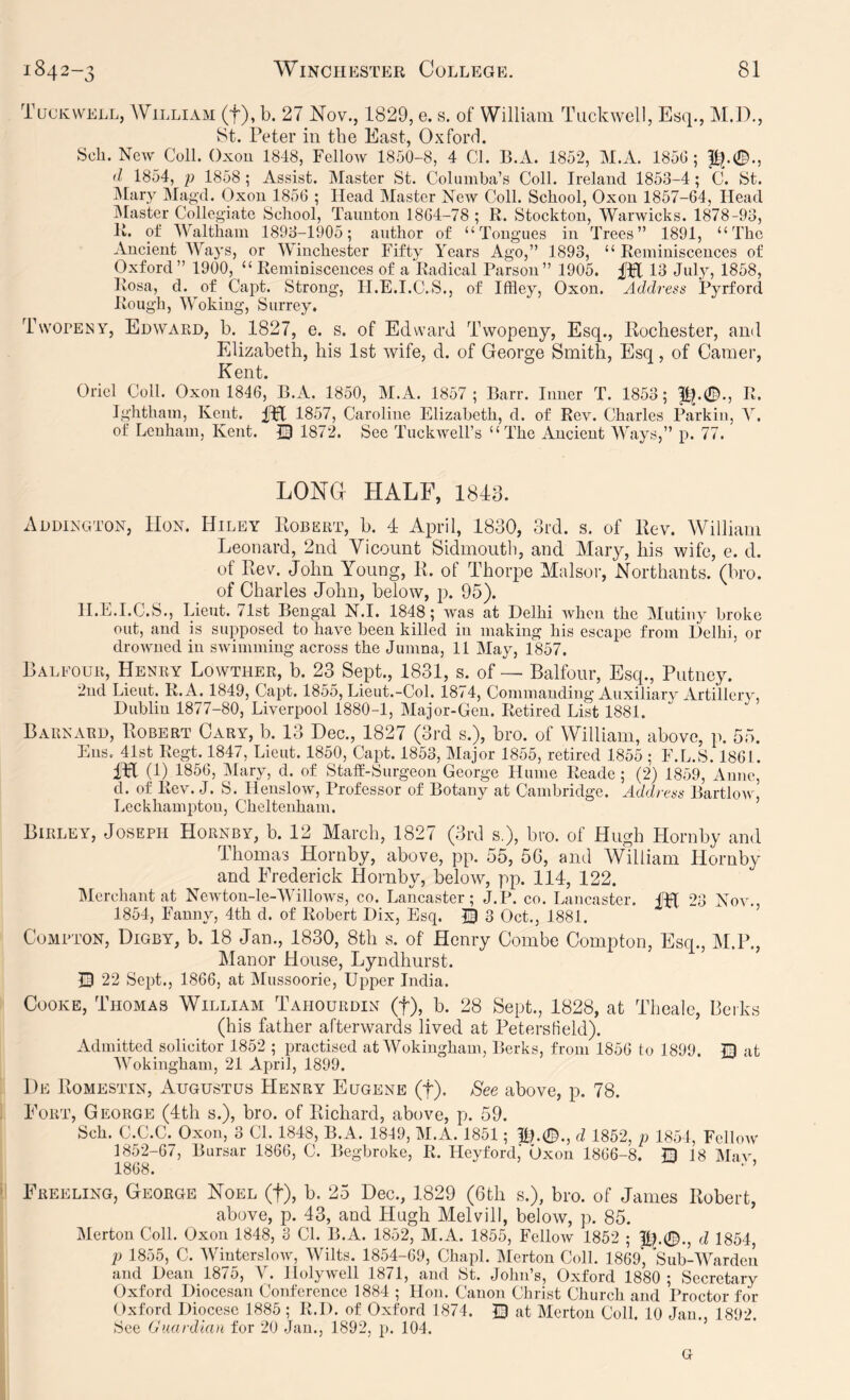 Tuckvvell, William (f), b. 27 Nov., 1829, e. s. of William Tiickwell, Esq., M.D., 8t. Peter in the East, Oxford. Sch. New Coll. Oxou 1848, Fellow 1850-8, 4 Cl. B.A. 1852, M.A. 185G ; d 1854, p 1858 ; Assist. Master St. Columba’s Coll. Ireland 1853-4; C. St. IMary Magd. Oxou 1856 ; Head Master New Coll. School, Oxou 1857-64, Head jMaster Collegiate School, Taunton 1864-78 ; R. Stockton, Warwicks. 1878-93, R. of Walthain 1893-1905; author of “Tongues in Trees” 1891, “The Ancient Ways, or Winchester Fifty Years Ago,” 1893, “ Reminiscences of Oxford” 1900, “ Reminiscences of a Radical Parson” 1905. 13 July, 1858, Rosa, d. of Capt. Strong, H.E.I.C.S., of Iffley, Oxon. Address Pyrford Rough, Woking, Surrey, Twopeny, Edward, b. 1827, e. s. of Edward Twopeny, Esq., Rochester, and Elizabeth, his 1st wife, d. of George Smith, Esq, of Camer, Kent. Oriel Coll. Oxou 1846, B.A. 1850, M.A. 1857 ; Barr. Inner T. 1853; P^.©., R. Ightham, Kent. IPt 1857, Caroline Elizabeth, d. of Rev. Charles Parkin, Y. of Leuham, Kent. 1872. See Tuckwell’s “The Ancient Ways,” p. 77. LONG HALF, 1848. Addington, Hon. Hiley Robert, b. 4 April, 1880, 3rd. s. of Rev. William Leonard, 2nd Vicount Sidmontlq and Mary, his wife, e. d. of Rev. John Young, R. of Thorpe Malsor, Northants. (bro. of Charles John, below, p. 95). H.E.I.C.S,, Lieut. 71st Bengal N.I. 1848; was at Delhi when the Mutiny broke out, and is supposed to have been killed in making his escape from Delhi, or drowned in swimming across the Jumna, 11 May, 1857. Baleour, Henry Lowther, b. 23 Sept., 1831, s. of— Balfour, Esq., Putney. 2ud Lieut. R.A. 1849, Capt. 1855, Lieut.-Col. 1874, Commanding Auxiliary Artillery, Dubliu 1877-80, Liverpool 1880-1, Major-Gen. Retired List 1881. Barnard, Robert Cary, b. 13 Dec., 1827 (3rd s.), bro. of William, above, p. 55. Eus. 41st Regt. 1847, Lieut. 1850, Capt. 1853, Major 1855, retired 1855; F.L.S. 1861. IPX (1) 1856, IMary, d. of StafE-Surgeon George Hume Reade ; (2) 1859, Anne, d. of Rev. J. S. Heuslow, Professor of Botany at Cambridge. Address Bartlony Leckhamptou, Cheltenham. Birley, Joseph Hornby, b. 12 March, 1827 (3rd s.), bro. of Hugh Hornby and Thomas Hornby, above, pp. .55, 56, and William Hornby and Frederick Hornby, below, pp. 114, 122. Merchant at Newton-leAVillows, co. Lancaster; J.P. co. Lancaster. fH 23 Nov., 1854, Fanny, 4th d. of Robert Dix, Esq. © 3 Oct., 1881. Compton, Digby, b. 18 Jan., 1830, 8th s. of Henry Combe Compton, Esq., M.P., Manor House, Lyndhurst. Q 22 Sept., 1866, at Mussoorie, Upper India. Cooke, Thomas William Tahourdin (f), b. 28 Sept., 1828, at Thealc, Berks (his father afterwards lived at Peterstield). Admitted solicitor 1852 ; practised at Wokingham, Berks, from 1856 to 1899. U) at Wokingham, 21 April, 1899. 1)e Romestin, Augustus Henry Eugene (f). See above, p. 78. Fort, George (4th s.), bro. of Richard, above, p. 59. Sch. C.C.C. Oxon, 3 Cl. 1848, B.A. 1849, M.A. 1851; lp0., d 1852, p 1854, FcIIoav 1852-67, Bursar 1866, C. Begbroke, R. Heyford,' Oxon 1866-8. Q 18 May, 1868. Freeling, George Noel (f), b. 25 Dec., 1829 (6th s.), bro. of James Robert, above, p. 43, and Hugh Melvill, below, p. 85. Merton Coll. Oxon 1848, 3 Cl. B.A. 1852, M.A. 1855, Fellow 1852 ; J|p0., d 1854, p 1855, C. Winterslow, Wilts. 1854-69, Chapl. Merton Coll. 1869, Sub-Warden and Dean 1875, Y. Holywell 1871, and St. John’s, Oxford 1880; Secretary Oxford Diocesan Conference 1884 ; Hon. Canon Christ Church and Proctor for Oxford Diocese 1885 ; R.D. of Oxford 1874. E) at Merton Coll. 10 Jan., 1892. See (Juardlan for 20 .Jau., 1892, p. 104. G