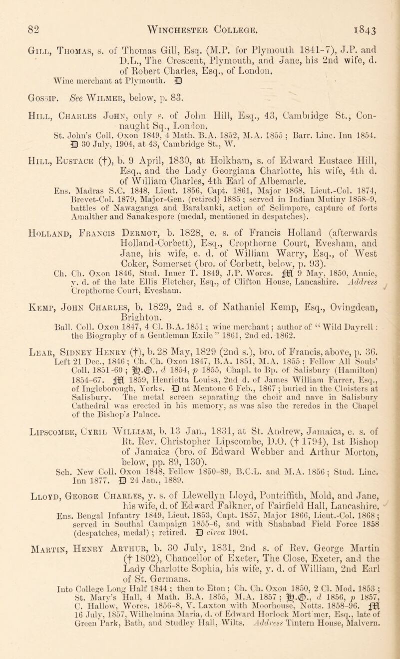 Gill, Thomas, s. of Thomas Gill, Esq. (M.P. for Plymoiitli 1841-7), J.P. and D.L., The Crescent, Plymouth, and Jane, his 2nd wife, d. of llohert Charles, Esq., of London. Wine incrcliaut at Plymouth. © Gossip. See Wilmer, below, p. 83. Hill, Ciiaiiles John, only s. of John Hill, Esq., 43, Cambiidge St., Con- naught Sq., London. St. John’s Coll. Oxoii 1849, 4 Math. B.A. 1852, iM.A. 1855 ; Barr. Line. Inn 1854. 30 July, 1904, at 43, Cambridge St., W. Hill, Eustace (f), b. 9 April, 1830, at Holkham, s. of Edward Eustace Hill, Esq., and the Lady Georgiana Charlotte, his wife, 4th d. of Wdliam Charles, 4th Earl of Albemarle. Ens. Madras S.C. 1848, Lieut. 1856, Capt. 1861, Major 1868, Lieut.-Col. 1874, Brevet-Col. 1879, Major-Gen. (retired) 1885 ; served in Indian INIutiny 1858-9, battles of Nawaganga and Barabanki, action of Selimpore, capture of forts Amalther and Sanakespore (medal, mentioned in despatches). Holland, Francis Dermot, b. 1828, e. s. of Francis Holland (afterwards Holland-Corbett), Esq., Cropthorne Court, Evesham, and Jane, his wife, e. d. of William Warry, Esq., of West Coker, Somerset (bro. of Corbett, below, ]). 93). Ch. Ch. Oxon 1846, Stud. Inner T. 1849, J.P. Worcs. 9 Ma}', 1850, Annie, y. d. of the late Ellis Fletcher, Esq., of Clifton House, Lancashire. Address Cropthorne Court, Evesham. Kemp, John Charles, b. 1829, 2nd s. of Nathaniel Kemp, Esq., Ovingdean, Brighton. Ball. Coll. Oxon 1847, 4 Cl. B.A. 1851 ; wine merchant; author of “ Wild Dayrell; the Biography of a Gentleman Exile ” 1861, 2nd ed. T862. Lear, Sidney Henry (t), b. 28 May, 1829 (2nd s.), bro. of Francis, above, p. 36. Left 21 Dec., 1846 ; Ch. Ch. Oxon 1847, B.A. 1851, M.A. 1855 ; Fellow All Souls’ Coll. 1851-60 ; d 1854, p 1855, Chaid. to Bp. of Salisbury (Hamilton) 1854-67. IFl 1859, Henrietta Louisa, 2nd d. of James William Farrer, Esq., of Ingleborough, Yorks. Q at Mentone 6 Feb., 1867 ; buried in the Cloisters at Salisbury. The metal screen separating the choir and nave in Salislniry Cathedral was erected in his memory, as was also the reredos in the Cliapel of the Bishop’s Palace. Lipscombe, Cyril AVilliam, b. 43 Jan., 1831, at St. Andrew, Jamaica, e. s. of Pt. liev. Christopher T^jipscombe, 1).0. (t 1794), 1st Bishop of Jamaica (bro. of Edward Webber and Arthur Morton, below, pp. 89, 130). Sch. New Coll. Oxon 1848, FelloAv 1850-89, B.C.L. and M.A. 1856 ; Stud. Line. Inn 1877. Q 24 Jan., 1889. Lloyd, George Charles, y. s. of Llewellyn Lloyd, lAntriffith, Mold, and Jane, his wife, d. of Edward Falkner, of Fairfield Hall, Lancashire. Ens. Bengal Infantry 1849, Lieut. 1853, Capt. 1857, ALijor 1866, Lieut.-Col. 1868 ; served in Southal Campaign 1855-6, and with Shahabad Field Force 1858 (despatches, medal) ; retired. © circa 1904. Martin, Henry Arthur, b. 30 July, 1831, 2nd s. of Eev. George Martin (t 1802), Chancellor of Exeter, The Close, Exeter, and the Lady Charlotte Sophia, his wife, y. d. of William, 2nd Earl of St. Germans. Into College Long Half 1844 ; then to Eton ; Ch. Ch. Oxon 1850, 2 CL IMod. 1853 ; St. Mary’s Hall, 4 IMath. B.A. 1855, ALA. 1857 ; d 1856, p 1857, C. Hallow, Worcs. 1856-8, V. Laxton with Aloorhonse) Notts. 1858-96. 16 July, 1857, Wilhelmina Alaria, d. of Edward Horlock Mort'mer, Esq., late of Green Park, Bath, and Studley Hall, Wilts. A<ldress Tintcrn House, Alalvern.