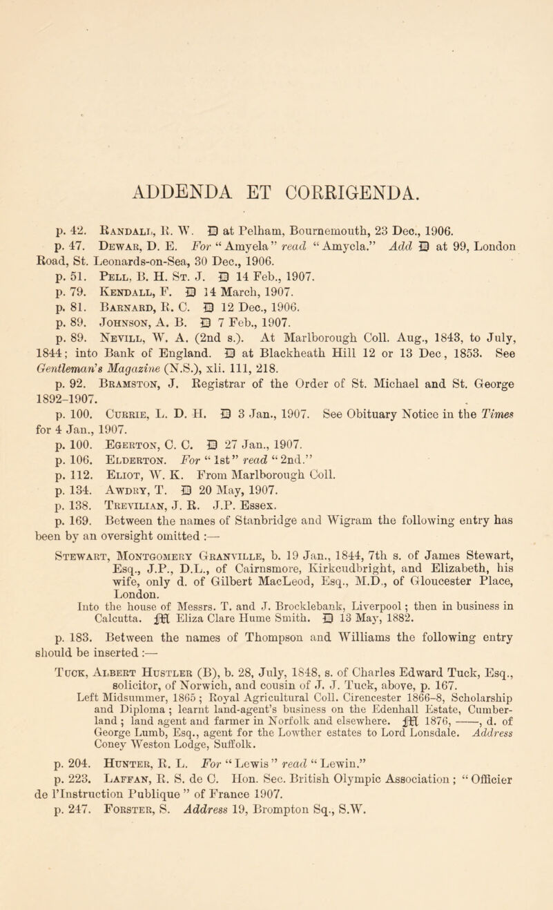 ADDENDA ET CORRIGENDA. p. 42. Randall, R. W. JD at Pelham, Bournemouth, 23 Dec., 1906. p. 47. Dewar, D. E. For “ Amyela” read “Amycla.” Add ® at 99, London Road, St. Leonards-on-Sea, 30 Dec., 1906. p. 51. Pell, B. H. St. J. Q 14 Feb., 1907. p. 79. Kendall, F. S 14 March, 1907. p. 81. Barnard, R. C. S 12 Dec., 1906. p. 89. Johnson, A. B. 0 7 Feb., 1907. p. 89. Nevill, W. a. (2nd s.). At Marlborough Coll. Aug., 1843, to July, 1844; into Bank of England. 13 at Blackheath Hill 12 or 13 Dec , 1853. See Gentleman’s Magazine (N.S.), xli. Ill, 218. p. 92. Bramston, J. Registrar of the Order of St. Michael and St. George 1892-1907. p. 100. Currie, L. D. H. 13 3 Jan., 1907. See Obituary Notice in the Times for 4 Jan., 1907. p. 100. Egerton, C. C. 13 27 Jan., 1907. p. 106. Elderton. For “Ist” read “2nd.” p. 112. Eliot, W. K. From Marlborough Coll, p. 134. Awdry, T, 13 20 May, 1907. p. 138. Trevilian, j. R. J.P. Essex. p. 169. Between the names of Stanbridge and Wigram the following entry has been by an oversight omitted :— Stewart, Montgomery Granville, b. 19 Jan., 1844, 7th s. of James Stewart, Esq., J.P., D.L., of Cairnsmore, Kirkcudbright, and Elizabeth, his wife, only d. of Gilbert MacLeod, Esq., M.D., of Gloucester Place, London. Into the house of Messrs. T. and J. Brocklehank, Liverpool; then in business in Calcutta. Eliza Clare Hume Smith. 13 13 May, 1882. p. 183. Between the names of Thompson and Williams the following entry should be inserted :— Tuck, Albert Hustler (B), b. 28, July, 1848, s. of Charles Edward Tuck, Esq., solicitor, of Norwich, and cousin of J. J. Tuck, above, p. 167. Left Midsummer, 1865 ; Royal Agricultural Coll. Cirencester 1866-8, Scholarship and Diploma ; learnt land-agent’s business on the Edenhall Estate, Cumber- land ; land agent and farmer in Norfolk and elsewhere. fH 1876, , d. of George Lumb, Esq., agent for the Lowther estates to Lord Lonsdale. Address Coney Weston Lodge, Suffolk. p. 204. Hunter, R. L. For “ Lewis ” read “ Lewin.” p. 223. Laffan, R. S. de C. Hon. Sec. British Olympic Association ; “ OfiScier de rinstruction Publique ” of France 1907. p. 247. Forster, S. Address 19, Brompton Sq., S.W.