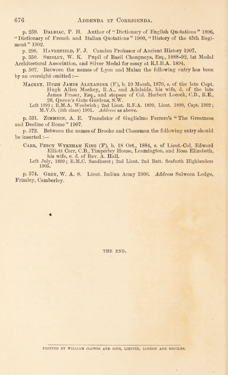 p. 259. Dalbiac, P. H. Author of “ Dictionary of English Quotations ” 1896, “ Dictionary of French and Italian Quotations ” 1900, “ History of the 45th Kegi- ment ” 1902. p. 298. Haveefield, F. J. Camden Professor of Ancient History 1907. p. 350. Shirley, W. K. Pupil of Basil Chanpneys, Esq., 1888-92, 1st Medal Architectural Association, and Silver Medal for essay at K.I.B.A. 1894. p. 507. Between the names of Lyon and Malan the following entry has been by an oversight omitted:— Mackey, Hugh James Alexander (F), b. 19 March, 1876, s. of the late Capt. Hugh Allen Mackey, E.A., and Adelaide, his wife, d. of the late James Fraser, Esq., arid stepson of Col. Herbert Locock, C.B., E.E., 26, Queen’s Gate Gardens, S.W. Left 1893 ; R.M.A. Woolwich; 2nd Lieut. R.F.A. 1899, Lieut. 1899, Capt. 1902; M.V.O. (5th class) 1901. Address as above. p. 531. ZiMMEEN, A. E. Translator of Guglielmo Ferrero’s “ The Greatness and Decline of Eome” 1907. p. 572. Between the names of Brooke and Cheesman the following entry should be inserted:— Carr, Percy Wykeham King (F), b. 18 Oct., 1884, s. of Lieut.-Col. Edward Elliott Carr, C.B., Timperley House, Leamington, and Eosa Elizabeth, his wife, e. d. of Eev. A. Hall. Left July, 1899; E.M.C. Sandhurst; 2nd Lieut. 2nd Batt. Seaforth Highlanders 1905. p. 574. Grey, W. A. S. Lieut. Indian Army 1906. Address Salween Lodge, Frimley, Camberley. « THE END. PRINTED BY WILLIAM CLOWES AND SONS, LIMITED, LONDON AND BECCLES.