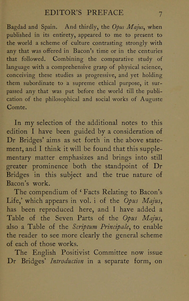 Bagdad and Spain. And thirdly, the Opus Majus^ when published in its entirety, appeared to me to present to the world a scheme of culture contrasting strongly with any that was offered in Bacon’s time or in the centuries that followed. Combining the comparative study of language with a comprehensive grasp of physical science, conceiving these studies as progressive, and yet holding them subordinate to a supreme ethical purpose, it sur- passed any that was put before the world till the publi- cation of the philosophical and social works of Auguste Comte. In my selection of the additional notes to this edition I have been guided by a consideration of Dr Bridges’ aims as set forth in the above state- ment, and I think it will be found that this supple- mentary matter emphasizes and brings into still greater prominence both the standpoint of Dr Bridges in this subject and the true nature of Bacon’s work. The compendium of ‘ Facts Relating to Bacon’s Life,’ which appears in vol. i of the Opus Majus^ has been reproduced here, and I have added a Table of the Seven Parts of the Opus Majus^ also a Table of the Scrip turn Principale^ to enable the reader to see more clearly the general scheme of each of those works. The English Positivist Committee now issue Dr Bridges’ Introduction in a separate form, on