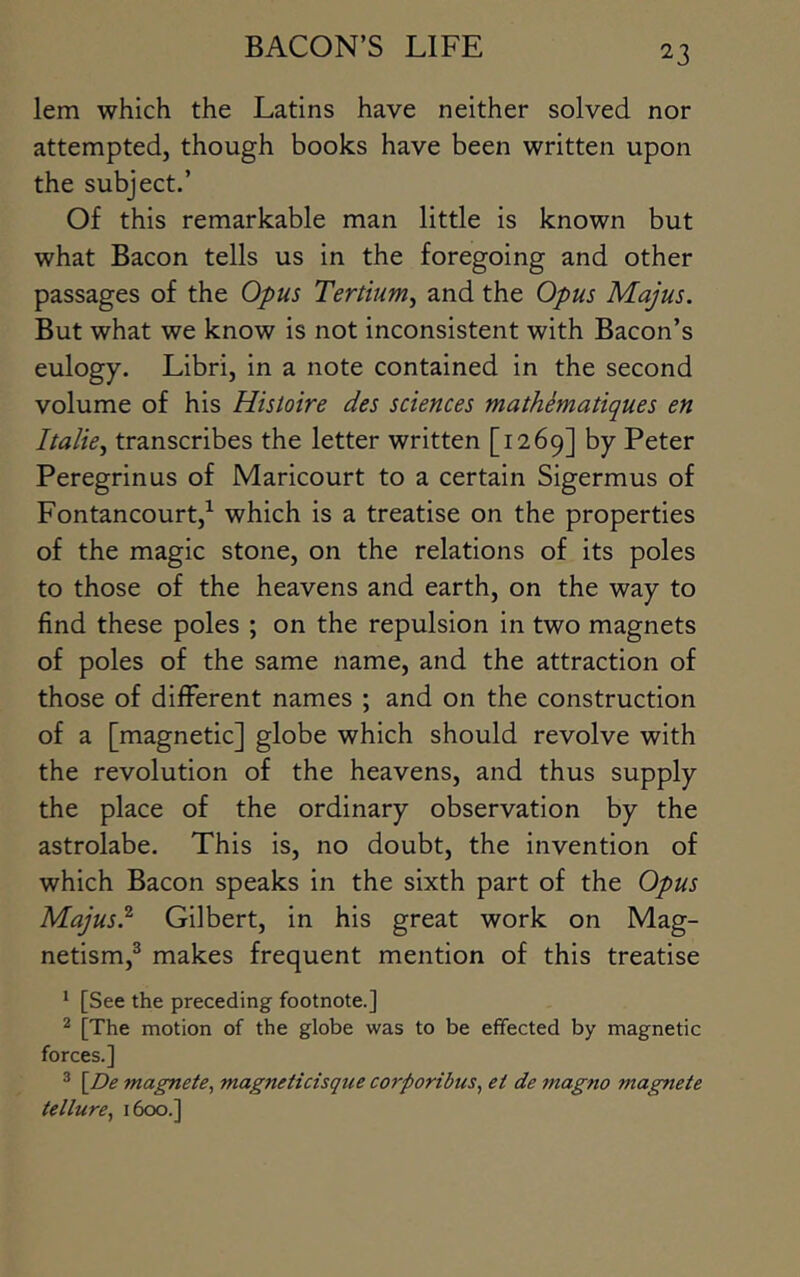 lem which the Latins have neither solved nor attempted, though books have been written upon the subject.’ Of this remarkable man little is known but what Bacon tells us in the foregoing and other passages of the Opus Tertium^ and the Opus Majus. But what we know is not inconsistent with Bacon’s eulogy. Libri, in a note contained in the second volume of his Histoire des sciences matMmatiques en I talk j transcribes the letter written [1269] by Peter Peregrinus of Maricourt to a certain Sigermus of Fontancourt,^ which is a treatise on the properties of the magic stone, on the relations of its poles to those of the heavens and earth, on the way to find these poles ; on the repulsion in two magnets of poles of the same name, and the attraction of those of different names ; and on the construction of a [magnetic] globe which should revolve with the revolution of the heavens, and thus supply the place of the ordinary observation by the astrolabe. This is, no doubt, the invention of which Bacon speaks in the sixth part of the Opus Majus} Gilbert, in his great work on Mag- netism,® makes frequent mention of this treatise ^ [See the preceding footnote.] ^ [The motion of the globe was to be effected by magnetic forces.] * [^De magnete, magneticisque corporibus, et de magno magnete tellurBy 1600.]