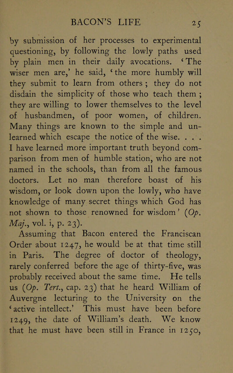 by submission of her processes to experimental questioning, by following the lowly paths used by plain men in their daily avocations. ‘The wiser men are,’ he said, ‘ the more humbly will they submit to learn from others ; they do not disdain the simplicity of those who teach them ; they are willing to lower themselves to the level of husbandmen, of poor women, of children. Many things are known to the simple and un- learned which escape the notice of the wise. . . . I have learned more important truth beyond com- parison from men of humble station, who are not named in the schools, than from all the famous doctors. Let no man therefore boast of his wisdom, or look down upon the lowly, who have knowledge of many secret things which God has not shown to those renowned for wisdom ’ (Op. Maj.^ vol. i, p. 23). Assuming that Bacon entered the Franciscan Order about 1247, he would be at that time still in Paris, The degree of doctor of theology, rarely conferred before the age of thirty-five, was probably received about the same time. He tells us (Op. Tert.^ cap. 23) that he heard William of Auvergne lecturing to the University on the ‘ active intellect.’ This must have been before 1249, the date of William’s death. We know that he must have been still in France in 1250,