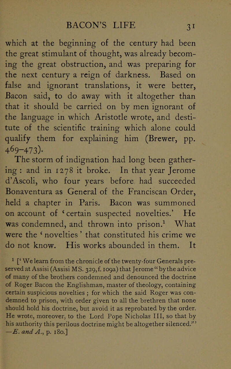 which at the beginning of the century had been the great stimulant of thought, was already becom- ing the great obstruction, and was preparing for the next century a reign of darkness. Based on false and ignorant translations, it were better. Bacon said, to do away with it altogether than that it should be carried on by men Ignorant of the language in which Aristotle wrote, and desti- tute of the scientific training which alone could qualify them for explaining him (Brewer, pp. 469-473)* The storm of indignation had long been gather- ing : and in 1278 it broke. In that year Jerome d’AscolI, who four years before had succeeded Bonaventura as General of the Franciscan Order, held a chapter in Paris. Bacon was summoned on account of ‘certain suspected novelties.’ He was condemned, and thrown into prison.^ What were the ‘ novelties ’ that constituted his crime we do not know. His works abounded in them. It ^ [‘ We learn from the chronicle of the twenty-four Generals pre- served at Assisi (Assisi MS. 329, f. 109a) that Jerome “by the advice of many of the brothers condemned and denounced the doctrine of Roger Bacon the Englishman, master of theology, containing certain suspicious novelties ; for which the said Roger was con- demned to prison, with order given to all the brethren that none should hold his doctrine, but avoid it as reprobated by the order. He wrote, moreover, to the Lord Pope Nicholas III, so that by his authority this perilous doctrine might be altogether silenced.’” —E. and A., p. 180.]