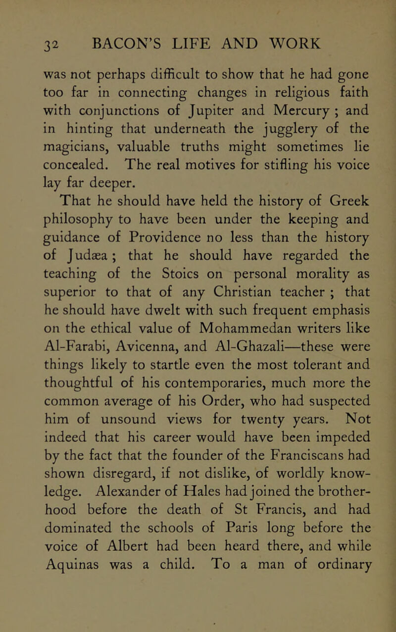 was not perhaps difficult to show that he had gone too far in connecting changes in religious faith with conjunctions of Jupiter and Mercury ; and in hinting that underneath the jugglery of the magicians, valuable truths might sometimes lie concealed. The real motives for stifling his voice lay far deeper. That he should have held the history of Greek philosophy to have been under the keeping and guidance of Providence no less than the history of J udaea; that he should have regarded the teaching of the Stoics on personal morality as superior to that of any Christian teacher ; that he should have dwelt with such frequent emphasis on the ethical value of Mohammedan writers like Al-Farabi, Avicenna, and Al-Ghazali—these were things likely to startle even the most tolerant and thoughtful of his contemporaries, much more the common average of his Order, who had suspected him of unsound views for twenty years. Not indeed that his career would have been impeded by the fact that the founder of the Franciscans had shown disregard, if not dislike, of worldly know- ledge. Alexander of Hales had joined the brother- hood before the death of St Francis, and had dominated the schools of Paris long before the voice of Albert had been heard there, and while Aquinas was a child. To a man of ordinary