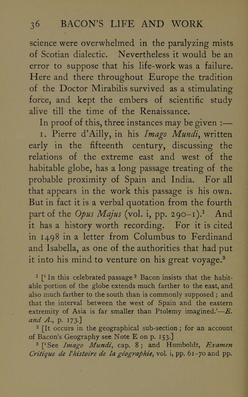 science were overwhelmed in the paralyzing mists of Scotian dialectic. Nevertheless it would be an error to suppose that his life-work was a failure. Here and there throughout Europe the tradition of the Doctor Mirabilis survived as a stimulating force, and kept the embers of scientific study alive till the time of the Renaissance. In proof of this, three instances may be given :— I. Pierre d’Ailly, in his Imago Mundi^ written early in the fifteenth century, discussing the relations of the extreme east and west of the habitable globe, has a long passage treating of the probable proximity of Spain and India. For all that appears in the work this passage is his own. But in fact it is a verbal quotation from the fourth part of the Opus Majus (vol. i, pp. 290-1).^ And it has a history worth recording. For it is cited in 1498 in a letter from Columbus to Ferdinand and Isabella, as one of the authorities that had put it into his mind to venture on his great voyage.^ * [‘ In this celebrated passage^ Bacon insists that the habit- able portion of the globe extends much farther to the east, and also much farther to the south than is commonly supposed ; and that the interval between the west of Spain and the eastern extremity of Asia is far smaller than Ptolemy imagined.’—E. and A., p. 173.] 2 [It occurs in the geographical sub-section; for an account of Bacon’s Geography see Note E on p. 153.] 3 [‘ See Imago Mundi, cap. 8; and Humboldt, Examen Critique de Ihistoire de la giographie^ vol. i, pp. 61-70 and pp.