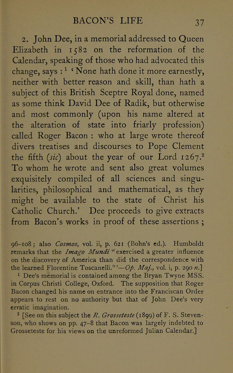 2. John Dee, in a memorial addressed to Queen Elizabeth in 1582 on the reformation of the Calendar, speaking of those who had advocated this change, says : ^ ‘ None hath done it more earnestly, neither with better reason and skill, than hath a subject of this British Sceptre Royal done, named as some think David Dee of Radik, but otherwise and most commonly (upon his name altered at the alteration of state into friarly profession) called Roger Bacon : who at large wrote thereof divers treatises and discourses to Pope Clement the fifth [sic) about the year of our Lord 1267.^ To whom he wrote and sent also great volumes exquisitely compiled of all sciences and singu- larities, philosophical and mathematical, as they might be available to the state of Christ his Catholic Church.’ Dee proceeds to give extracts from Bacon’s works in proof of these assertions ; 96-108; also Cosmos, vol. ii, p. 621 (Bohn’s ed.). Humboldt remarks that the Imago Mundi “ exercised a greater influence on the discovery of America than did the correspondence with the learned Florentine Toscanelli.” ’—Op. Maj., vol. i, p. 290 t?.] ^ Dee’s memorial is contained among the Bryan Twyne MSS. in Corpus Christi College, Oxford. The supposition that Roger Bacon changed his name on entrance into the Franciscan Order appears to rest on no authority but that of John Dee’s very erratic imagination. 2 [See on this subject the R. Grosseteste of F. S. Steven- son, who shows on pp. 47-8 that Bacon was largely indebted to Grosseteste for his views on the unreformed Julian Calendar.]