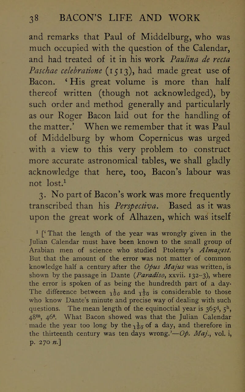 and remarks that Paul of Middelburg, who was much occupied with the question of the Calendar, and had treated of it in his work Paulina de recta Paschae celehratione (1513), had made great use of Bacon. ‘ His great volume is more than half thereof written (though not acknowledged), by such order and method generally and particularly as our Roger Bacon laid out for the handling of the matter.’ When we remember that it was Paul of Middelburg by whom Copernicus was urged with a view to this very problem to construct more accurate astronomical tables, we shall gladly acknowledge that here, too. Bacon’s labour was not lost.^ 3. No part of Bacon’s work was more frequently transcribed than his Perspectiva. Based as it was upon the great work of Alhazen, which was itself 1 [‘ That the length of the year was wrongly given in the Julian Calendar must have been known to the small group of Arabian men of science who studied Ptolemy’s Almagest. But that the amount of the error was not matter of common knowledge half a century after the Opus Majus was written, is shown by the passage in Dante (^Paradtso, xxvii. 132-3), where the error is spoken of as being the hundredth part of a day- The difference between and is considerable to those who know Dante’s minute and precise way of dealing with such questions. The mean length of the equinoctial year is 365^, 5>*, 48“, 46®. What Bacon showed was that the Julian Calendar made the year too long by theiJ(jof a day, and therefore in the thirteenth century was ten days wrong.’—Op. Maj.., vol. i, p. 270 «.]