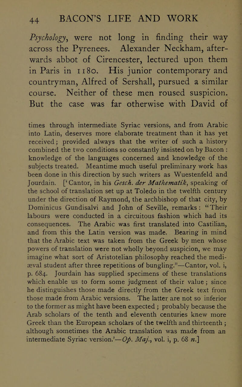 Psychology^ were not long in finding their way across the Pyrenees. Alexander Neckham, after- wards abbot of Cirencester, lectured upon them in Paris in ii8o. His junior contemporary and countryman, Alfred of Sershall, pursued a similar course. Neither of these men roused suspicion. But the case was far otherwise with David of times through intermediate Syriac versions, and from Arabic into Latin, deserves more elaborate treatment than it has yet received; provided always that the writer of such a history combined the two conditions so constantly insisted on by Bacon : knowledge of the languages concerned and knowledge of the subjects treated. Meantime much useful preliminary work has been done in this direction by such writers as Wuestenfeld and Jourdain. [‘Cantor, in his Gesch. der Mathematik^ speaking of the school of translation set up at Toledo in the twelfth century under the direction of Raymond, the archbishop of that city, by Dominicus Gundisalvi and John of Seville, remarks: “Their labours were conducted in a circuitous fashion which had its consequences. The Arabic was first translated into Castilian, and from this the Latin version was made. Bearing in mind that the Arabic text was taken from the Greek by men whose powers of translation were not wholly beyond suspicion, we may imagine what sort of Aristotelian philosophy reached the medi- aeval student after three repetitions of bungling.”—Cantor, vol. i, p. 684. Jourdain has supplied specimens of these translations which enable us to form some judgment of their value ; since he distinguishes those made directly from the Greek text from those made from Arabic versions. The latter are not so inferior to the former as might have been expected ; probably because the Arab scholars of the tenth and eleventh centuries knew more Greek than the European scholars of the twelfth and thirteenth ; although sometimes the Arabic translation was made from an intermediate Syriac version.’—Op. Maj., vol. i, p. 68 «.]