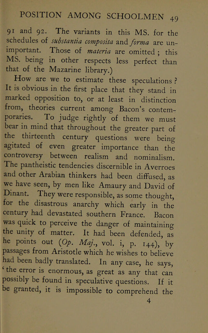 91 and 92. The variants in this MS. for the schedules of substantia composita and forma are un- important. Those of materia are omitted ; this MS. being in other respects less perfect than that of the Mazarine library.) How are we to estimate these speculations } It is obvious in the first place that they stand in marked opposition to, or at least in distinction from, theories current among Bacon's contem- poraries. ^ To judge rightly of them we must bear in mind that throughout the greater part of the thirteenth century questions were being agitated of even greater importance than the controversy between realism and nominalism. The pantheistic tendencies discernible in Averroes and other Arabian thinkers had been diffused, as we have seen, by men like Amaury and David of Dinant. They were responsible, as some thought, for the disastrous anarchy which early in the century had devastated southern France. Bacon was quick to perceive the danger of maintaining the unity of matter. It had been defended, as he points out {Op. Maj., vol. i, p. 144), by passages from Aristotle which he wishes to believe had been badly translated. In any case, he says, the error is enormous, as great as any that can possibly be found in speculative questions. If it be granted, it is impossible to comprehend the 4