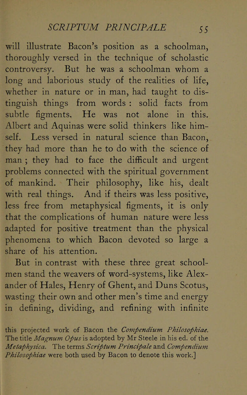 will illustrate Bacon’s position as a schoolman, thoroughly versed in the technique of scholastic controversy. But he was a schoolman whom a long and laborious study of the realities of life, whether in nature or in man, had taught to dis- tinguish things from words : solid facts from subtle figments. He was not alone in this. Albert and Aquinas were solid thinkers like him- self. Less versed in natural science than Bacon, they had more than he to do with the science of man ; they had to face the difficult and urgent problems connected with the spiritual government of mankind. Their philosophy, like his, dealt with real things. And if theirs was less positive, less free from metaphysical figments, it is only that the complications of human nature were less adapted for positive treatment than the physical phenomena to which Bacon devoted so large a share of his attention. But in contrast with these three great school- men stand the weavers of word-systems, like Alex- ander of Hales, Henry of Ghent, and Duns Scotus, wasting their own and other men’s time and energy in defining, dividing, and refining with infinite this projected work of Bacon the Compendium Philosophiae. The title Magnum Opus is adopted by Mr Steele in his ed. of the Metaphysica. The terms Scriptum Principale and Compendium Philosophiae were both used by Bacon to denote this work.]