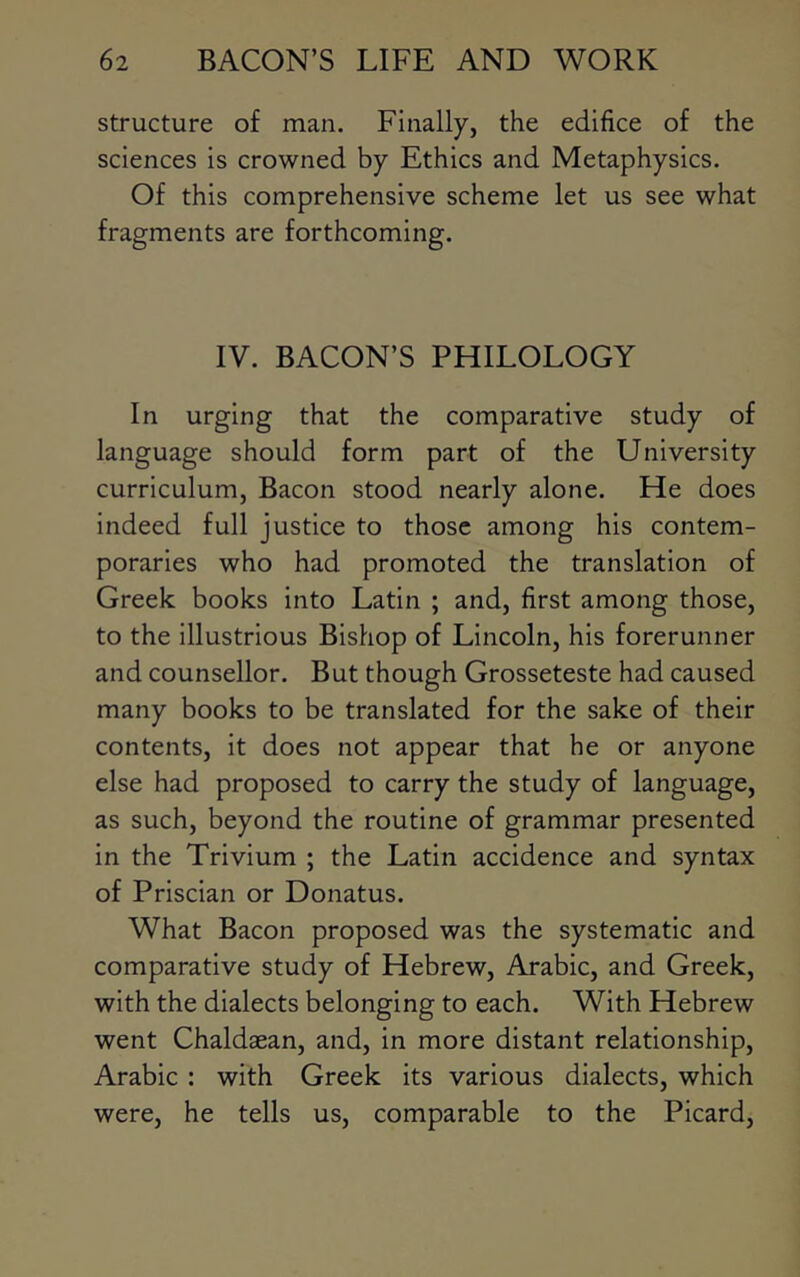 structure of man. Finally, the edifice of the sciences is crowned by Ethics and Metaphysics. Of this comprehensive scheme let us see what fragments are forthcoming. IV. BACON’S PHILOLOGY In urging that the comparative study of language should form part of the University curriculum, Bacon stood nearly alone. He does indeed full justice to those among his contem- poraries who had promoted the translation of Greek books into Latin ; and, first among those, to the illustrious Bishop of Lincoln, his forerunner and counsellor. But though Grosseteste had caused many books to be translated for the sake of their contents, it does not appear that he or anyone else had proposed to carry the study of language, as such, beyond the routine of grammar presented in the Trivium ; the Latin accidence and syntax of Priscian or Donatus. What Bacon proposed was the systematic and comparative study of Hebrew, Arabic, and Greek, with the dialects belonging to each. With Hebrew went Chaldaean, and, in more distant relationship, Arabic : with Greek its various dialects, which were, he tells us, comparable to the Picard,