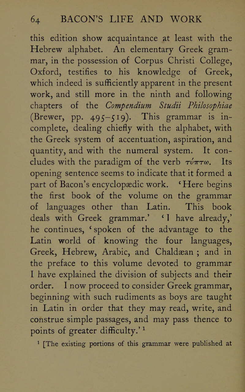 this edition show acquaintance at least with the Hebrew alphabet. An elementary Greek gram- mar, in the possession of Corpus Christi College, Oxford, testifies to his knowledge of Greek, which indeed is sufficiently apparent in the present work, and still more in the ninth and following chapters of the Compendium Studii Philosophiae (Brewer, pp. 495-519). This grammar is in- complete, dealing chiefly with the alphabet, with the Greek system of accentuation, aspiration, and quantity, and with the numeral system. It con- cludes with the paradigm of the verb tvittu). Its opening sentence seems to indicate that it formed a part of Bacon’s encyclopaedic work. ‘ Here begins the first book of the volume on the grammar of languages other than Latin. This book deals with Greek grammar.’ ‘ 1 have already,’ he continues, ‘ spoken of the advantage to the Latin world of knowing the four languages, Greek, Hebrew, Arabic, and Chaldaean ; and in the preface to this volume devoted to grammar I have explained the division of subjects and their order. I now proceed to consider Greek grammar, beginning with such rudiments as boys are taught in Latin in order that they may read, write, and construe simple passages, and may pass thence to points of greater difficulty.’ ^ * [The existing portions of this grammar were published at