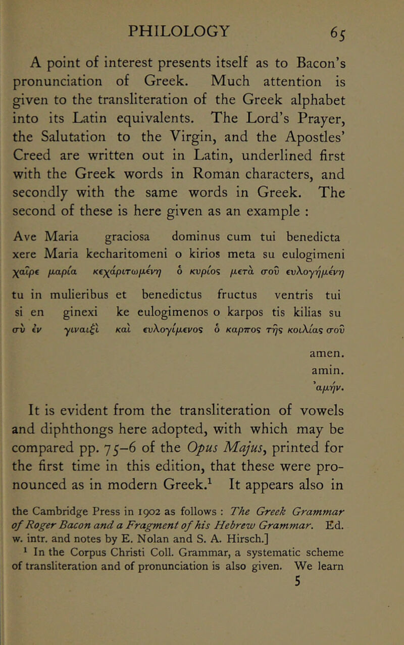 A point of interest presents itself as to Bacon’s pronunciation of Greek. Much attention is given to the transliteration of the Greek alphabet into its Latin equivalents. The Lord’s Prayer, the Salutation to the Virgin, and the Apostles’ Creed are written out in Latin, underlined first with the Greek words in Roman characters, and secondly with the same words in Greek. The second of these is here given as an example : Ave Maria graciosa dominus cum tui benedicta xere Maria kecharitomeni o kirios meta su eulogimeni P-o-P^o- K€X'^pi-TO)pevr] 6 Kuptos pcTa (tov evXoyi^ixevrj tu in mulieribus et benedictus fructus ventris tui si en ginexi ke eulogimenos o karpos tis kilias su (TV Iv yLvai^X KoX evXoyifievo^ 6 Kapiro’; t^s /coiXtas (rov amen. amin. 'ap/qv. It is evident from the transliteration of vowels and diphthongs here adopted, with which may be compared pp. 75-6 of the Opus Majus, printed for the first time in this edition, that these were pro- nounced as in modern Greek.^ It appears also in the Cambridge Press in 1902 as follows : The Greek Grammar of Roger Bacon and a Fragment of his Hebrew Grammar. Ed. w. intr. and notes by E. Nolan and S. A. Hirsch.] * In the Corpus Christ! Coll. Grammar, a systematic scheme of transliteration and of pronunciation is also given. We learn 5