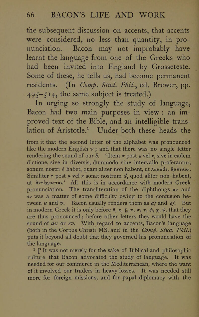 the subsequent discussion on accents, that accents were considered, no less than quantity, in pro- nunciation. Bacon may not improbably have learnt the language from one of the Greeks who had been invited into England by Grosseteste. Some of these, he tells us, had become permanent residents. (In Comp. Stud. PhiL^ ed. Brewer, pp. 495-514, the same subject is treated.) In urging so strongly the study of language. Bacon had two main purposes in view : an im- proved text of the Bible, and an intelligible trans- lation of Aristotle.^ Under both these heads the from it that the second letter of the alphabet was pronounced like the modern English v ; and that there was no single letter rendering the sound of our b. ‘ Item ir post p. vel v, sive in eadem dictione, sive in diversis, dummodo sine intervallo proferantur, sonum nostri b habet, quam aliter non habent, ut Kanirds, &ixve\ov. Similiter t post n vel v sonat nostrum d, quod aliter non habent, ut dvrlxpKrros.’ All this is in accordance with modern Greek pronunciation. The transliteration of the diphthongs av and ev was a matter of some difficulty owing to the confusion be- tween u and V. Bacon usually renders them as a/and ef. But in modern Greek it is only before 0, /c, tt, <r, t, 0, x.that they are thus pronounced; before other letters they would have the sound of av or ev. With regard to accents, Bacon’s language (both in the Corpus Christi MS. and in the Comp. Stud. Phil.) puts it beyond all doubt that they governed his pronunciation of the language. 1 [‘ It was not merely for the sake of Biblical and philosophic culture that Bacon advocated the study of language. It was needed for our commerce in the Mediterranean, where the want of it involved our traders in heavy losses. It was needed still more for foreign missions, and for papal diplomacy with the