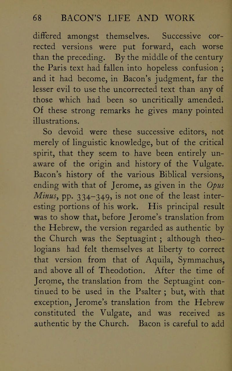 differed amongst themselves. Successive cor- rected versions were put forward, each worse than the preceding. By the middle of the century the Paris text had fallen into hopeless confusion ; and it had become, in Bacon’s judgment, far the lesser evil to use the uncorrected text than any of those which had been so uncritically amended. Of these strong remarks he gives many pointed illustrations. So devoid were these successive editors, not merely of linguistic knowledge, but of the critical spirit, that they seem to have been entirely un- aware of the origin and history of the Vulgate. Bacon’s history of the various Biblical versions, ending with that of Jerome, as given in the Opus Minus^ pp. 334-349, is not one of the least inter- esting portions of his work. His principal result was to show that, before Jerome’s translation from the Hebrew, the version regarded as authentic by the Church was the Septuagint ; although theo- logians had felt themselves at liberty to correct that version from that of Aquila, Symmachus, and above all of Theodotion. After the time of Jerome, the translation from the Septuagint con- tinued to be used in the Psalter ; but, with that exception, Jerome’s translation from the Hebrew constituted the Vulgate, and was received as authentic by the Church. Bacon is careful to add