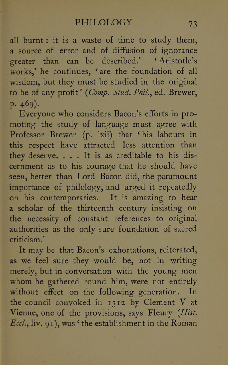 all burnt : it is a waste of time to study them, a source of error and of diffusion of ignorance greater than can be described.’ ‘ Aristotle’s works,’ he continues, ‘ are the foundation of all wisdom, but they must be studied in the original to be of any profit ’ {Comp. Stud. Phil.^ ed. Brewer, p. 469). Everyone who considers Bacon’s efforts in pro- moting the study of language must agree with Professor Brewer (p. Ixii) that ‘ his labours in this respect have attracted less attention than they deserve. ... It is as creditable to his dis- cernment as to his courage that he should have seen, better than Lord Bacon did, the paramount importance of philology, and urged it repeatedly on his contemporaries. It is amazing to hear a scholar of the thirteenth century insisting on the necessity of constant references to original authorities as the only sure foundation of sacred criticism.’ It may be that Bacon’s exhortations, reiterated, as we feel sure they would be, not in writing merely, but in conversation with the young men whom he gathered round him, were not entirely without effect on the following generation. In the council convoked in 1312 by Clement V at Vienne, one of the provisions, says Fleury (Hist. Eccl.^ liv. 91), was ‘ the establishment in the Roman