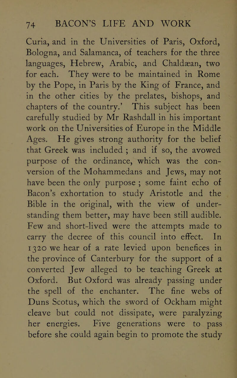 Curia, and in the Universities of Paris, Oxford, Bologna, and Salamanca, of teachers for the three languages, Hebrew, Arabic, and Chaldaean, two for each. They were to be maintained in Rome by the Pope, in Paris by the King of France, and in the other cities by the prelates, bishops, and chapters of the country.’ This subject has been carefully studied by Mr Rashdall in his important work on the Universities of Europe in the Middle Ages. He gives strong authority for the belief that Greek was included ; and if so, the avowed purpose of the ordinance, which was the con- version of the Mohammedans and Jews, may not have been the only purpose ; some faint echo of Bacon’s exhortation to study Aristotle and the Bible in the original, with the view of under- standing them better, may have been still audible. Few and short-lived were the attempts made to carry the decree of this council into effect. In 1320 we hear of a rate levied upon benefices in the province of Canterbury for the support of a converted Jew alleged to be teaching Greek at Oxford. But Oxford was already passing under the spell of the enchanter. The fine webs of Duns Scotus, which the sword of Ockham might cleave but could not dissipate, were paralyzing her energies. Five generations were to pass before she could again begin to promote the study