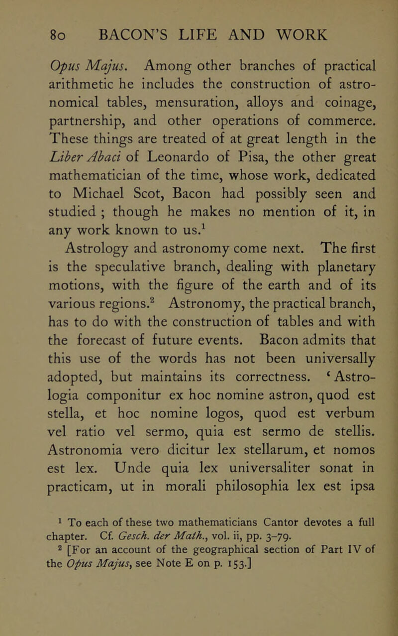 Opus Majus. Among other branches of practical arithmetic he includes the construction of astro- nomical tables, mensuration, alloys and coinage, partnership, and other operations of commerce. These things are treated of at great length in the Liber Abaci of Leonardo of Pisa, the other great mathematician of the time, whose work, dedicated to Michael Scot, Bacon had possibly seen and studied ; though he makes no mention of it, in any work known to us.^ Astrology and astronomy come next. The first is the speculative branch, dealing with planetary motions, with the figure of the earth and of its various regions.^ Astronomy, the practical branch, has to do with the construction of tables and with the forecast of future events. Bacon admits that this use of the words has not been universally adopted, but maintains its correctness. ‘Astro- logia componitur ex hoc nomine astron, quod est Stella, et hoc nomine logos, quod est verbum vel ratio vel sermo, quia est sermo de stellis. Astronomia vero dicitur lex stellarum, et nomos est lex. Unde quia lex universaliter sonat in practicam, ut in morali philosophia lex est ipsa ^ To each of these two mathematicians Cantor devotes a full chapter. Cf. Gesch. der Math., vol. ii, pp. 3-79. 2 [For an account of the geographical section of Part IV of the Opus Majus, see Note E on p. 153.]