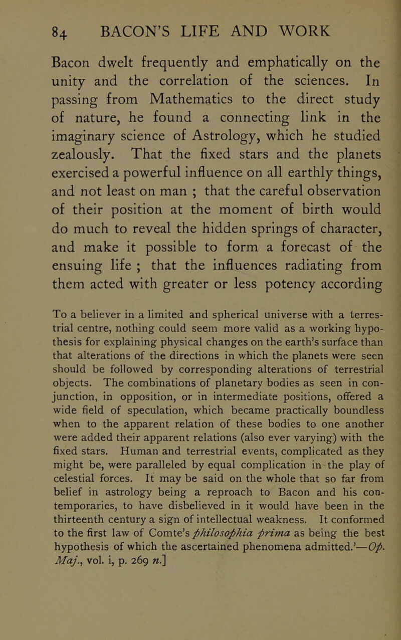 Bacon dwelt frequently and emphatically on the unity and the correlation of the sciences. In passing from Mathematics to the direct study of nature, he found a connecting link in the imaginary science of Astrology, which he studied zealously. That the fixed stars and the planets exercised a powerful influence on all earthly things, and not least on man ; that the careful observation of their position at the moment of birth would do much to reveal the hidden springs of character, and make it possible to form a forecast of the ensuing life ; that the influences radiating from them acted with greater or less potency according To a believer in a limited and spherical universe with a terres- trial centre, nothing could seem more valid as a working hypo- thesis for explaining physical changes on the earth’s surface than that alterations of the directions in which the planets were seen should be followed by corresponding alterations of terrestrial objects. The combinations of planetary bodies as seen in con- junction, in opposition, or in intermediate positions, offered a wide field of speculation, which became practically boundless when to the apparent relation of these bodies to one another were added their apparent relations (also ever varying) with the fixed stars. Human and terrestrial events, complicated as they might be, were paralleled by equal complication in the play of celestial forces. It may be said on the whole that so far from belief in astrology being a reproach to Bacon and his con- temporaries, to have disbelieved in it would have been in the thirteenth century a sign of intellectual weakness. It conformed to the first law of Q,oxa.\.€s philosophia prima as being the best hypothesis of which the ascertained phenomena admitted.’—Op. Maj.., vol. i, p. 269 «.]
