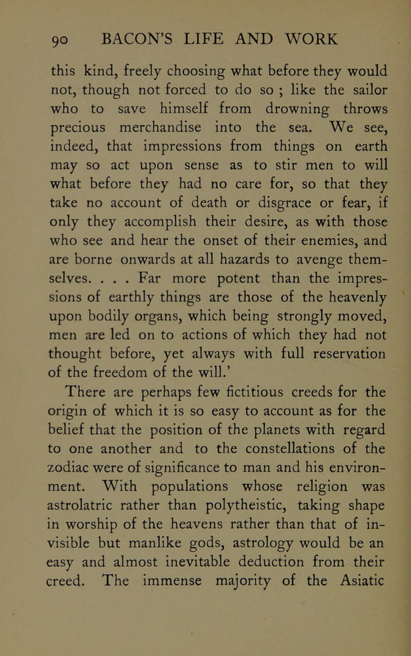 this kind, freely choosing what before they would not, though not forced to do so ; like the sailor who to save himself from drowning throws precious merchandise into the sea. We see, indeed, that impressions from things on earth may so act upon sense as to stir men to will what before they had no care for, so that they take no account of death or disgrace or fear, if only they accomplish their desire, as with those who see and hear the onset of their enemies, and are borne onwards at all hazards to avenge them- selves. . . . Far more potent than the impres- sions of earthly things are those of the heavenly upon bodily organs, which being strongly moved, men are led on to actions of which they had not thought before, yet always with full reservation of the freedom of the will.’ There are perhaps few fictitious creeds for the origin of which it is so easy to account as for the belief that the position of the planets with regard to one another and to the constellations of the zodiac were of significance to man and his environ- ment. With populations whose religion was astrolatric rather than polytheistic, taking shape in worship of the heavens rather than that of in- visible but manlike gods, astrology would be an easy and almost inevitable deduction from their creed. The immense majority of the Asiatic