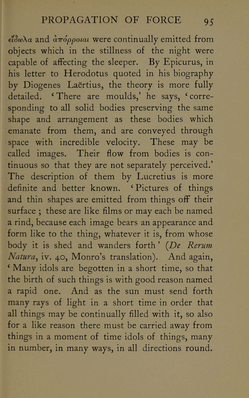 eiSoAa and airoppoiai were continually emitted from objects which in the stillness of the night were capable of affecting the sleeper. By Epicurus, in his letter to Herodotus quoted in his biography by Diogenes Laertius, the theory is more fully detailed. ‘ There are moulds,’ he says, ‘ corre- sponding to all solid bodies preserving the same shape and arrangement as these bodies which emanate from them, and are conveyed through space with incredible velocity. These may be called images. Their flow from bodies is con- tinuous so that they are not separately perceived.’ The description of them by Lucretius is more definite and better known. ‘Pictures of things and thin shapes are emitted from things off their surface ; these are like films or may each be named a rind, because each image bears an appearance and form like to the thing, whatever it is, from whose body it is shed and wanders forth ’ (De Rerum Natura^ iv. 40, Monro’s translation). And again, ‘ Many idols are begotten in a short time, so that the birth of such things is with good reason named a rapid one. And as the sun must send forth many rays of light in a short time in order that all things may be continually filled with it, so also for a like reason there must be carried away from things in a moment of time idols of things, many in number, in many ways, in all directions round.