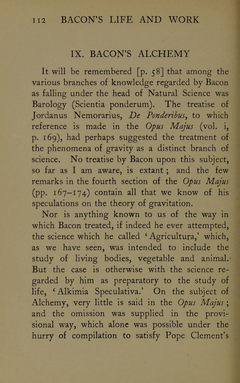 IX. BACON’S ALCHEMY It will be remembered [p. 58] that among the various branches of knowledge regarded by Bacon as falling under the head of Natural Science was Barology (Scientia ponderum). The treatise of Jordanus Nemorarius, De Ponderihus^ to which reference is made in the Opus Majus (vol. i, p. 169), had perhaps suggested the treatment of the phenomena of gravity as a distinct branch of science. No treatise by Bacon upon this subject, so far as I am aware, is extant ; and the few remarks in the fourth section of the Opus Majus (pp. 167-174) contain all that we know of his speculations on the theory of gravitation. Nor is anything known to us of the way in which Bacon treated, if indeed he ever attempted, the science which he called ‘ Agricultura,’ which, as we have seen, was intended to include the study of living bodies, vegetable and animal.- But the case is otherwise with the science re- garded by him as preparatory to the study of life, ‘ Alkimia Speculativa.’ On the subject of Alchemy, very little is said in the Opus Majus ; and the omission was supplied in the provi- sional way, which alone was possible under the hurry of compilation to satisfy Pope Clement’s