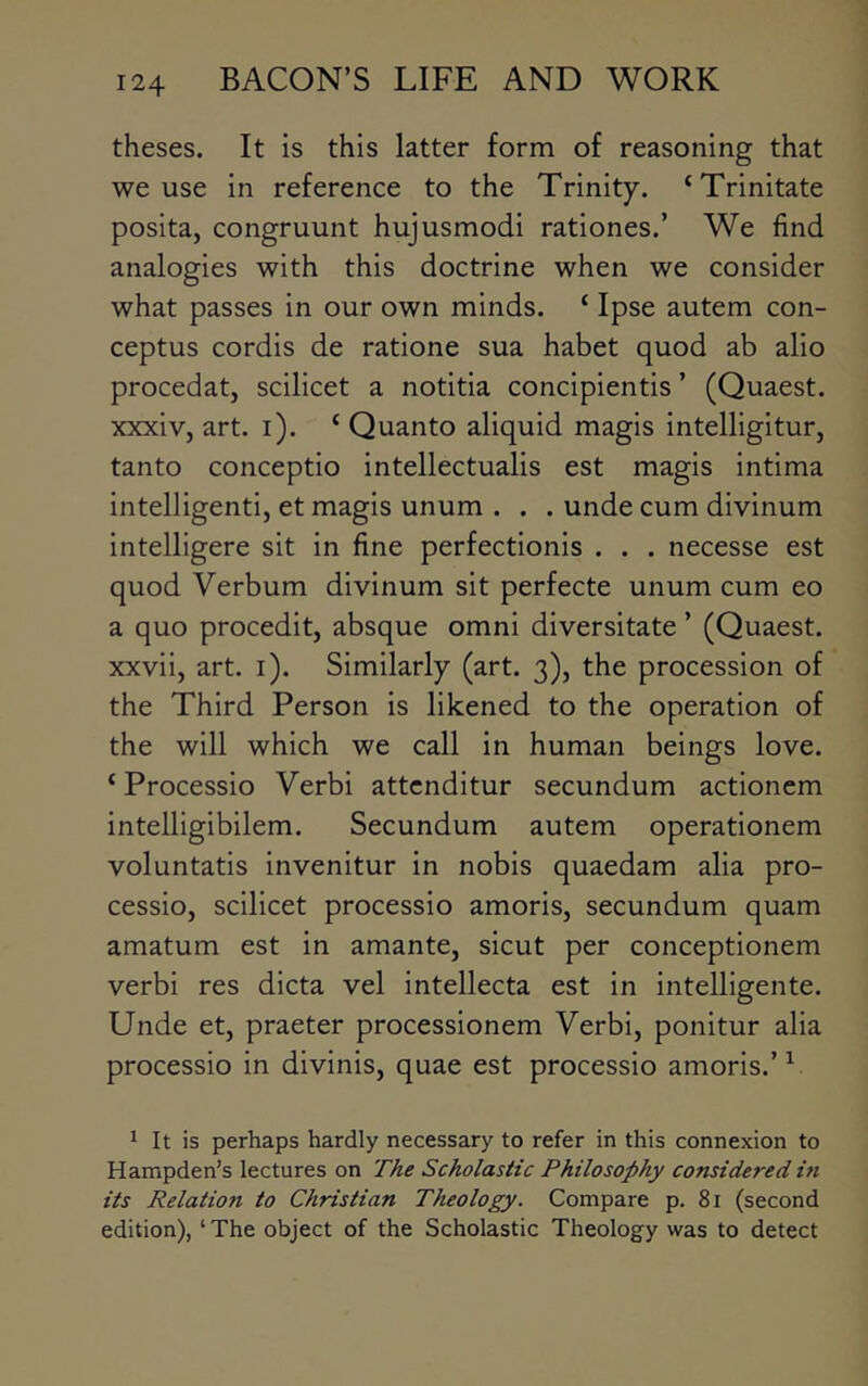 theses. It is this latter form of reasoning that we use in reference to the Trinity. ‘Trinitate posita, congruunt hujusmodi rationes.’ We find analogies with this doctrine when we consider what passes in our own minds. ‘ Ipse autem con- ceptus cordis de ratione sua habet quod ab alio procedatj scilicet a notitia concipientis ’ (Quaest. xxxiv, art. i). ‘ Quanto aliquid magis intelligitur, tanto conceptio intellectualis est magis intima intelligenti, et magis unum . . . unde cum divinum intelligere sit in fine perfectionis . . . necesse est quod Verbum divinum sit perfecte unum cum eo a quo procedit, absque omni diversitate ’ (Quaest. xxvii, art. i). Similarly (art. 3), the procession of the Third Person is likened to the operation of the will which we call in human beings love. ‘ Processio Verbi attcnditur secundum actionem intelligibilem. Secundum autem operationem voluntatis invenitur in nobis quaedam alia pro- cessio, scilicet processio amoris, secundum quam amatum est in amante, sicut per conceptionem verbi res dicta vel intellecta est in intelligente. Unde et, praeter processionem Verbi, ponitur alia processio in divinis, quae est processio amoris.’ ^ ^ It is perhaps hardly necessary to refer in this connexion to Hampden’s lectures on The Scholastic Philosophy considered in its Relation to Christian Theology. Compare p. 81 (second edition), ‘The object of the Scholastic Theology was to detect