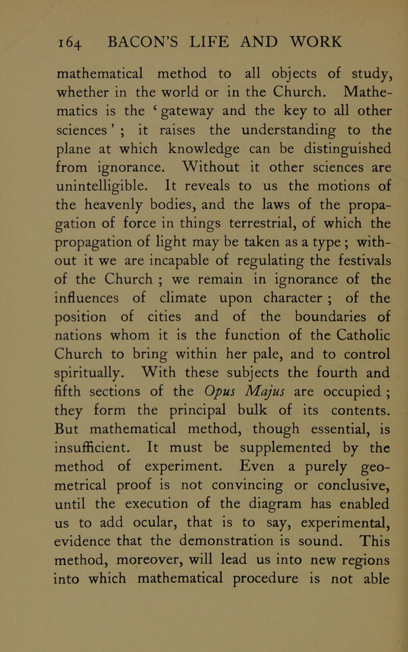 mathematical method to all objects of study, whether in the world or in the Church. Mathe- matics is the ‘ gateway and the key to all other sciences ’ ; it raises the understanding to the plane at which knowledge can be distinguished from ignorance. Without it other sciences are unintelligible. It reveals to us the motions of the heavenly bodies, and the laws of the propa- gation of force in things terrestrial, of which the propagation of light may be taken as a type ; with- out it we are incapable of regulating the festivals of the Church ; we remain in ignorance of the influences of climate upon character ; of the position of cities and of the boundaries of nations whom it is the function of the Catholic Church to bring within her pale, and to control spiritually. With these subjects the fourth and fifth sections of the Opus Majus are occupied ; they form the principal bulk of its contents. But mathematical method, though essential, is insufficient. It must be supplemented by the method of experiment. Even a purely geo- metrical proof is not convincing or conclusive, until the execution of the diagram has enabled us to add ocular, that is to say, experimental, evidence that the demonstration is sound. This method, moreover, will lead us into new regions into which mathematical procedure is not able