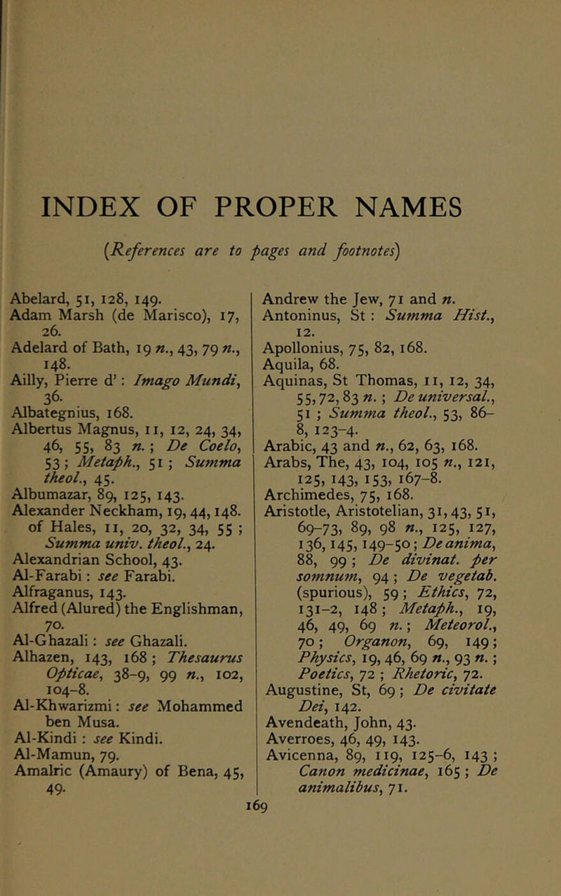 INDEX OF PROPER NAMES [References are to pages and footnotes) Abelard, 51, 128, 149. Adam Marsh (de Marisco), 17, 26. Adelard of Bath, 19 43, 79 n., 148. Ailly, Pierre d’: Imago Mundi, 36- Albategnius, 168. Albertus Magnus, ii, 12, 24, 34, 46} 55, 83 n.; De Coelo, 53 ; Metaph., 51 ; Summa theol., 45. Albumazar, 89, 125, 143. Alexander Neckham, 19, 44,148. of Hales, ii, 20, 32, 34, 55 ; Summa univ. theol., 24. Alexandrian School, 43. Al-Farabi : see Farabi. Alfraganus, 143. Alfred (Alured) the Englishman, 70. Al-Ghazali: see Ghazali. Alhazen, 143, 168; Thesaurus Opticae, 38-9, 99 102, 104-8. Al-Khwarizmi: see Mohammed ben Musa. Al-Kindi : see Kindi. Al-Mamun, 79. Amalric (Amaury) of Bena, 45, 49- Andrew the Jew, 71 and n. Antoninus, St : Summa Hist., 12. Apollonius, 75, 82, 168. Aquila, 68. Aquinas, St Thomas, ii, 12, 34, 55,72,83 n. \ De universal., 51 ; Summa theol., 53, 86- 8, 123-4. Arabic, 43 and n., 62, 63, 168. Arabs, The, 43, 104, 105 «., I2i, 125, 143, i53» 167-8. Archimedes, 75, 168. Aristotle, Aristotelian, 31,43, 51, 69-73. 89, 98 125, 127, 136,145,149-50; Deanima, 88, 99 ; De divinat. per somnum, 94; De vegetab. (spurious), 59; Ethics, 72, 131-2, 148; Metaph., 19, 46, 49, 69 n.; Meteorol., 70; Organon, 69, 149; Physics, 19, 46, 69 n., 93 n.; Poetics, 72 ; Rhetoric, 72. Augustine, St, 69; De civitate Dei, 142. Avendeath, John, 43. Averroes, 46, 49, 143. Avicenna, 89, 119, 125-6, 143; Canon medicinae, 165 ; De animalibus, 71.