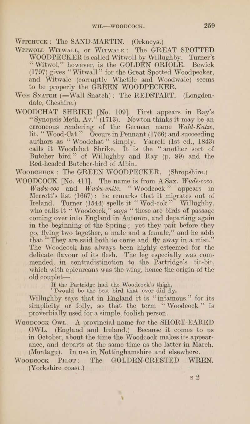Wiroxnuck: The SAND-MARTIN. (Orkneys.) WitwoLt Witwatt, or WitwaLeE: The GREAT SPOTTED WOODPECKER is called Witwoll by Willughby. Turner’s ‘ Witwol,”’ however, is the GOLDEN ORIOLE. Bewick (1797) gives “ Witwall” for the Great Spotted Woodpecker, and Witwale (corruptly Whetile and Woodwale) seems to be properly the GREEN WOODPECKER. Won Snatou (Wall Snatch): The REDSTART. (Longden- dale, Cheshire.) WOODCHAT SHRIKE [No. 109]. First appears in Ray’s ‘Synopsis Meth. Av.” (1713). Newton thinks it may be an erroneous rendering of the German name Wald-Kaize, lit. ““ Wood-Cat.”” Occurs in Pennant (1766) and succeeding authors as “ Woodchat”’ simply. Yarrell (Ist ed., 1843) calls it Woodchat Shrike. It is the “another sort of Butcher bird” of Willughby and Ray (p. 89) and the Red-headed Butcher-bird of Albin. Woopexuck: The GREEN WOODPECKER. (Shropshire.) WOODCOCK [No. 411]. The name is from A.Sax. Wude-coco, Wudu-coc and Wudu-snite. ‘“‘ Woodcock” appears in Merrett’s list (1667): he remarks that it migrates out of Treland. Turner (1544) spells it “* Wod-cok.” Willughby, who calls it “ Woodcock,” says “ these are birds of passage coming over into England in Autumn, and departing again in the beginning of the Spring; yet they pair before they go, flying two together, a male and a female,” and he adds that “ They are said both to come and fly away in a mist.” The Woodcock has always been highly esteemed for the delicate flavour of its flesh. The leg especially was com- mended, in contradistinction to the Partridge’s tit-bit, which with epicureans was the wing, hence the origin of the old couplet— If the Partridge had the Woodcock’s thigh, >Twould be the best bird that ever did fly. Willughby says that in England it is “infamous ”’ for its simplicity or folly, so that the term ‘‘ Woodcock ”’ is proverbially used for a simple, foolish person. Woopcock Ow. A provincial name for the SHORT-EARED OWL. (England and Ireland.) Because it comes to us in October, about the time the Woodcock makes its appear- ance, and departs at the same time as the latter in March. (Montagu). In use in Nottinghamshire and elsewhere. Woopnoock Pitot: The GOLDEN-CRESTED WREN. (Yorkshire coast.) $2