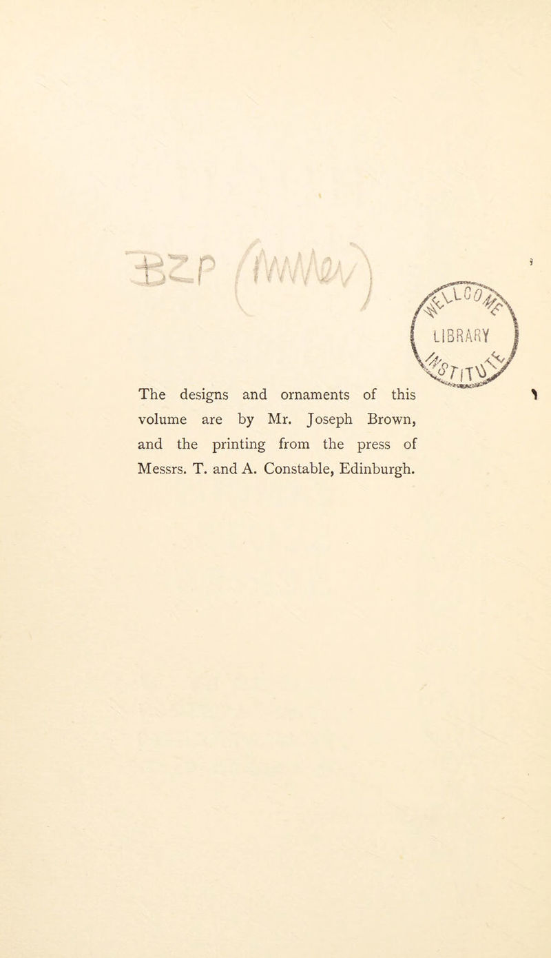 I j I i LIBRARY O The designs and ornaments of this volume are by Mr. Joseph Brown, and the printing from the press of Messrs. T. and A. Constable, Edinburgh.