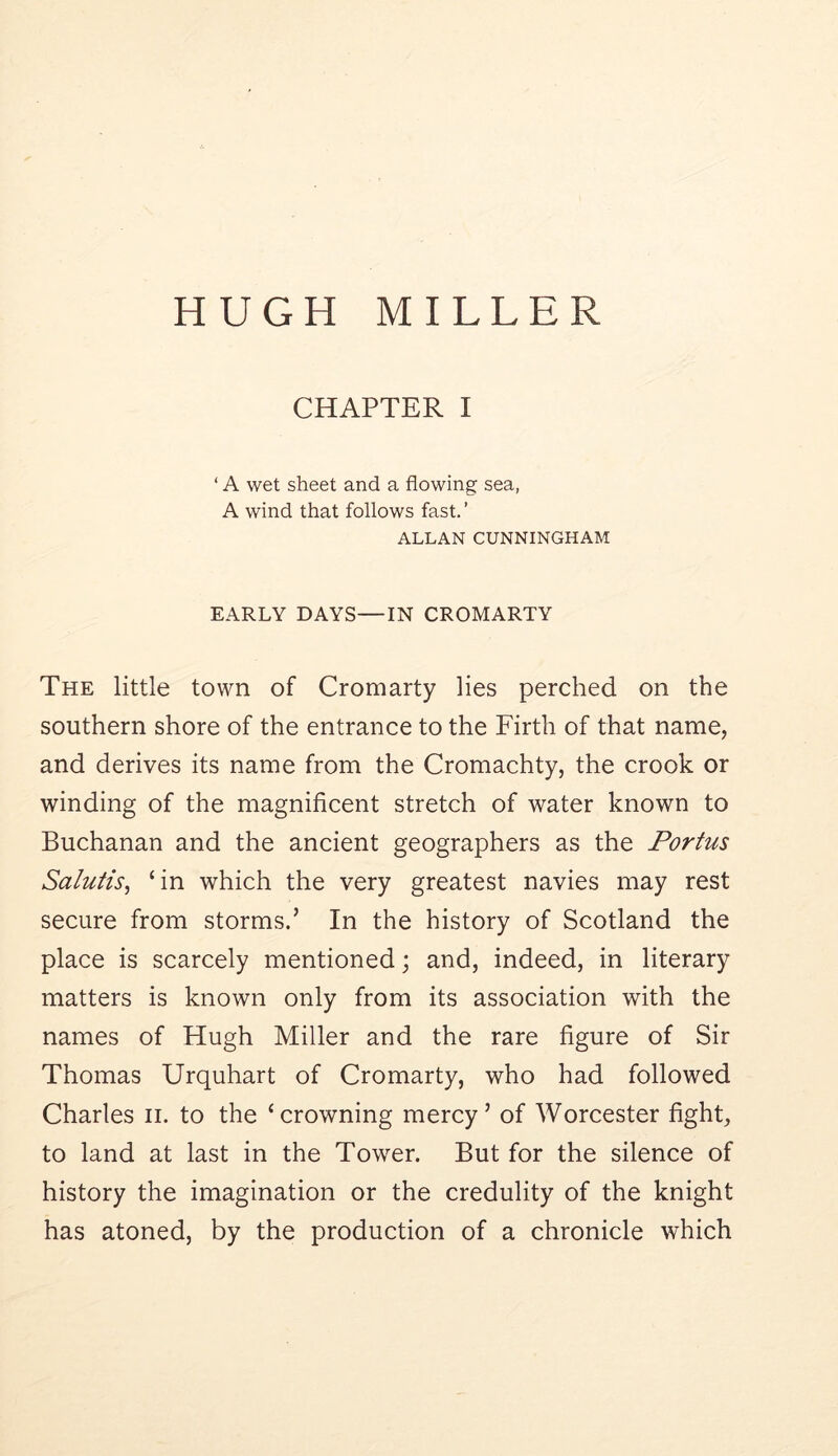 HUGH MILLER CHAPTER I ‘ A wet sheet and a flowing sea, A wind that follows fast. ’ ALLAN CUNNINGHAM EARLY DAYS—IN CROMARTY The little town of Cromarty lies perched on the southern shore of the entrance to the Firth of that name, and derives its name from the Cromachty, the crook or winding of the magnificent stretch of water known to Buchanan and the ancient geographers as the Portus Salutis, ‘in which the very greatest navies may rest secure from storms.’ In the history of Scotland the place is scarcely mentioned; and, indeed, in literary matters is known only from its association with the names of Hugh Miller and the rare figure of Sir Thomas Urquhart of Cromarty, who had followed Charles ii. to the ‘crowning mercy’ of Worcester fight, to land at last in the Tower. But for the silence of history the imagination or the credulity of the knight has atoned, by the production of a chronicle which