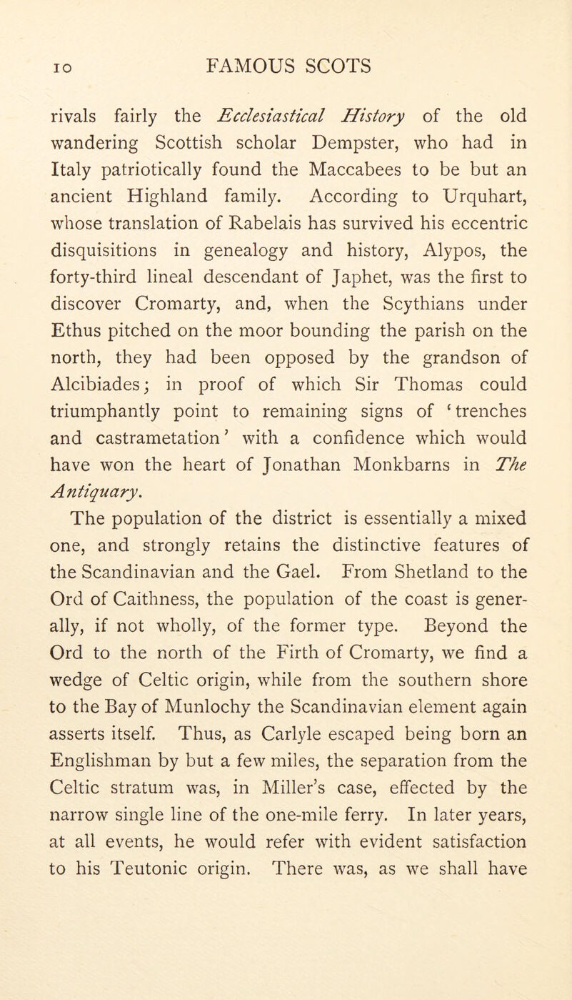 rivals fairly the Ecclesiastical History of the old wandering Scottish scholar Dempster, who had in Italy patriotically found the Maccabees to be but an ancient Highland family. According to Urquhart, whose translation of Rabelais has survived his eccentric disquisitions in genealogy and history, Alypos, the forty-third lineal descendant of Japhet, was the first to discover Cromarty, and, when the Scythians under Ethus pitched on the moor bounding the parish on the north, they had been opposed by the grandson of Alcibiades; in proof of which Sir Thomas could triumphantly point to remaining signs of ‘ trenches and castrametation ’ with a confidence which would have won the heart of Jonathan Monkbarns in The Antiquary. The population of the district is essentially a mixed one, and strongly retains the distinctive features of the Scandinavian and the Gael. From Shetland to the Ord of Caithness, the population of the coast is gener- ally, if not wholly, of the former type. Beyond the Ord to the north of the Firth of Cromarty, we find a wedge of Celtic origin, while from the southern shore to the Bay of Munlochy the Scandinavian element again asserts itself. Thus, as Carlyle escaped being born an Englishman by but a few miles, the separation from the Celtic stratum was, in Miller’s case, effected by the narrow single line of the one-mile ferry. In later years, at all events, he would refer with evident satisfaction to his Teutonic origin. There was, as we shall have