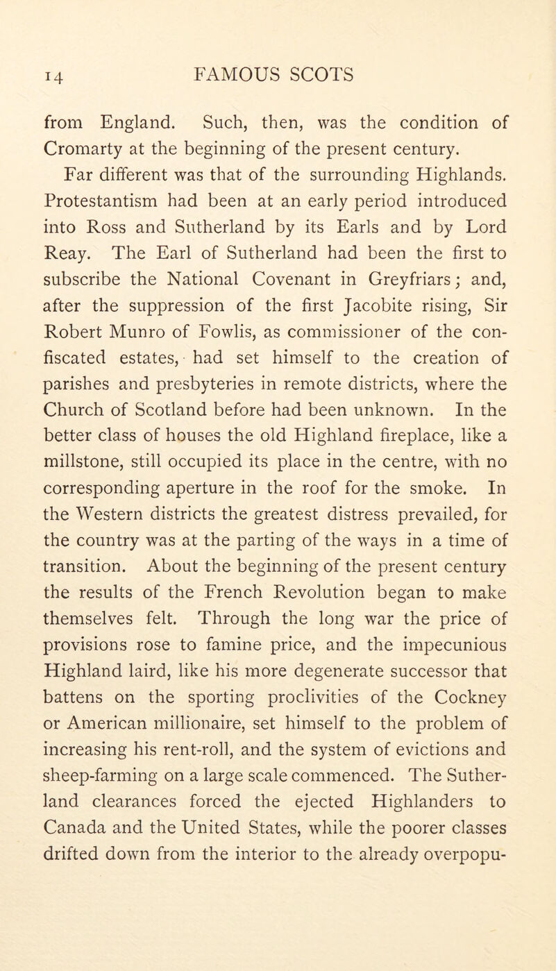 from England. Such, then, was the condition of Cromarty at the beginning of the present century. Far different was that of the surrounding Highlands. Protestantism had been at an early period introduced into Ross and Sutherland by its Earls and by Lord Reay. The Earl of Sutherland had been the first to subscribe the National Covenant in Greyfriars; and, after the suppression of the first Jacobite rising. Sir Robert Munro of Fowlis, as commissioner of the con- fiscated estates, had set himself to the creation of parishes and presbyteries in remote districts, where the Church of Scotland before had been unknown. In the better class of houses the old Highland fireplace, like a millstone, still occupied its place in the centre, with no corresponding aperture in the roof for the smoke. In the Western districts the greatest distress prevailed, for the country was at the parting of the ways in a time of transition. About the beginning of the present century the results of the French Revolution began to make themselves felt. Through the long war the price of provisions rose to famine price, and the impecunious Highland laird, like his more degenerate successor that battens on the sporting proclivities of the Cockney or American millionaire, set himself to the problem of increasing his rent-roll, and the system of evictions and sheep-farming on a large scale commenced. The Suther- land clearances forced the ejected Highlanders to Canada and the United States, while the poorer classes drifted down from the interior to the already overpopu-
