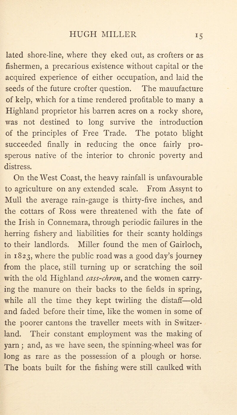 lated shore-line, where they eked out, as crofters or as fishermen, a precarious existence without capital or the acquired experience of either occupation, and laid the seeds of the future crofter question. The manufacture of kelp, which for a time rendered profitable to many a Highland proprietor his barren acres on a rocky shore, was not destined to long survive the introduction of the principles of Free Trade. The potato blight succeeded finally in reducing the once fairly pro- sperous native of the interior to chronic poverty and distress. On the West Coast, the heavy rainfall is unfavourable to agriculture on any extended scale. From Assynt to Mull the average rain-gauge is thirty-five inches, and the cottars of Ross were threatened with the fate of the Irish in Connemara, through periodic failures in the herring fishery and liabilities for their scanty holdings to their landlords. Miller found the men of Gairloch, in 1823, where the public road was a good day’s journey from the place, still turning up or scratching the soil with the old Highland cass-chron^ and the women carry- ing the manure on their backs to the fields in spring, while all the time they kept twirling the distaff—old and faded before their time, like the women in some of the poorer cantons the traveller meets with in Switzer- land. Their constant employment was the making of yarn; and, as we have seen, the spinning-wheel was for long as rare as the possession of a plough or horse. The boats built for the fishing were still caulked with