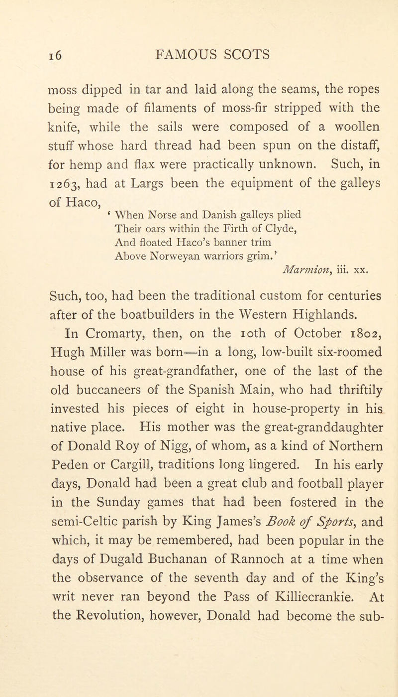 moss dipped in tar and laid along the seams, the ropes being made of filaments of moss-fir stripped with the knife, while the sails were composed of a woollen stuff whose hard thread had been spun on the distaff, for hemp and flax were practically unknown. Such, in 1263, had at Largs been the equipment of the galleys of Haco, ‘ When Norse and Danish galleys plied Their oars within the Firth of Clyde, And floated Haco’s banner trim Above Norweyan warriors grim.’ Marmion^ hi. xx. Such, too, had been the traditional custom for centuries after of the boatbuilders in the Western Highlands. In Cromarty, then, on the loth of October 1802, Hugh Miller was born—in a long, low-built six-roomed house of his great-grandfather, one of the last of the old buccaneers of the Spanish Main, who had thriftily invested his pieces of eight in house-property in his native place. His mother was the great-granddaughter of Donald Roy of Nigg, of whom, as a kind of Northern Peden or Cargill, traditions long lingered. In his early days, Donald had been a great club and football player in the Sunday games that had been fostered in the semi-Celtic parish by King James’s Book of Sports^ and which, it may be remembered, had been popular in the days of Dugald Buchanan of Rannoch at a time when the observance of the seventh day and of the King’s writ never ran beyond the Pass of Killiecrankie. At the Revolution, however, Donald had become the sub-