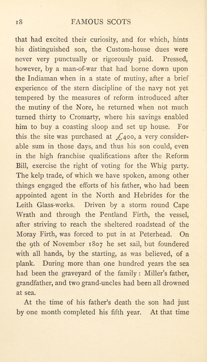that had excited their curiosity, and for which, hints his distinguished son, the Custom-house dues were never very punctually or rigorously paid. Pressed, however, by a man-of-war that had borne down upon the Indiaman when in a state of mutiny, after a brief experience of the stern discipline of the navy not yet tempered by the measures of reform introduced after the mutiny of the Nore, he returned when not much turned thirty to Cromarty, where his savings enabled him to buy a coasting sloop and set up house. For this the site was purchased at ^£400, a very consider- able sum in those days, and thus his son could, even in the high franchise qualifications after the Reform Bill, exercise the right of voting for the Whig party. The kelp trade, of which we have spoken, among other things engaged the efforts of his father, who had been appointed agent in the North and Hebrides for the Leith Glass-works. Driven by a storm round Cape Wrath and through the Pentland Firth, the vessel, after striving to reach the sheltered roadstead of the Moray Firth, was forced to put in at Peterhead. On the 9th of November 1807 he set sail, but foundered with all hands, by the starting, as was believed, of a plank. During more than one hundred years the sea had been the graveyard of the family ; Miller’s father, grandfather, and two grand-uncles had been all drowned at sea. At the time of his father’s death the son had just by one month completed his fifth year. At that time