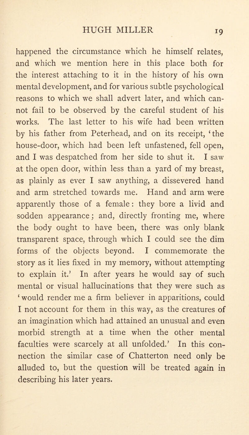 happened the circumstance which he himself relates, and which we mention here in this place both for the interest attaching to it in the history of his own mental development, and for various subtle psychological reasons to which we shall advert later, and which can- not fail to be observed by the careful student of his works. The last letter to his wife had been written by his father from Peterhead, and on its receipt, ‘the house-door, which had been left unfastened, fell open, and I was despatched from her side to shut it. I saw at the open door, within less than a yard of my breast, as plainly as ever I saw anything, a dissevered hand and arm stretched towards me. Hand and arm were apparently those of a female: they bore a livid and sodden appearance; and, directly fronting me, where the body ought to have been, there was only blank transparent space, through which I could see the dim forms of the objects beyond. I commemorate the story as it lies fixed in my memory, without attempting to explain it.’ In after years he would say of such mental or visual hallucinations that they were such as ‘ would render me a firm believer in apparitions, could I not account for them in this way, as the creatures of an imagination which had attained an unusual and even morbid strength at a time when the other mental faculties were scarcely at all unfolded.’ In this con- nection the similar case of Chatterton need only be alluded to, but the question will be treated again in describing his later years.
