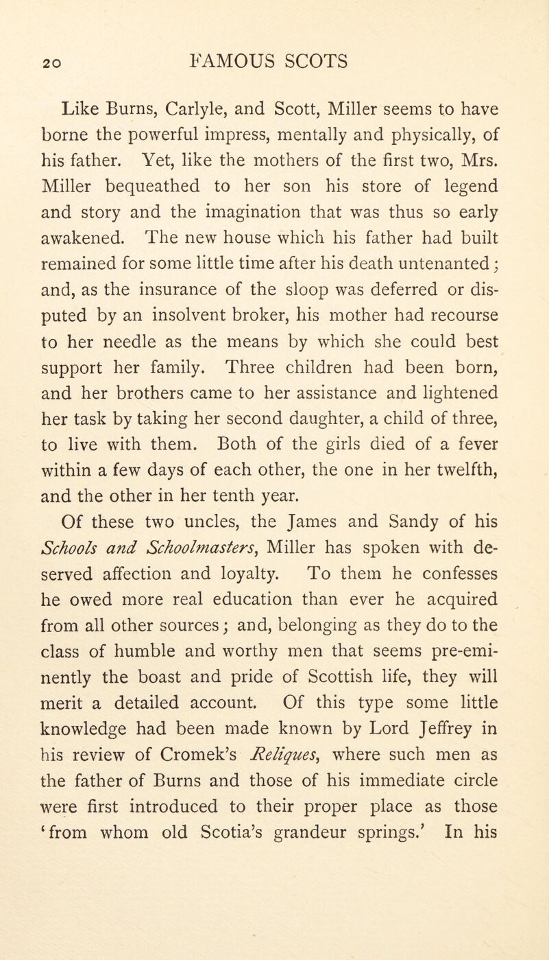 Like Burns, Carlyle, and Scott, Miller seems to have borne the powerful impress, mentally and physically, of his father. Yet, like the mothers of the first two, Mrs. Miller bequeathed to her son his store of legend and story and the imagination that was thus so early awakened. The new house which his father had built remained for some little time after his death untenanted; and, as the insurance of the sloop was deferred or dis- puted by an insolvent broker, his mother had recourse to her needle as the means by which she could best support her family. Three children had been born, and her brothers came to her assistance and lightened her task by taking her second daughter, a child of three, to live with them. Both of the girls died of a fever within a few days of each other, the one in her twelfth, and the other in her tenth year. Of these two uncles, the James and Sandy of his Schools and Schoolmasters^ Miller has spoken with de- served affection and loyalty. To them he confesses he owed more real education than ever he acquired from all other sources; and, belonging as they do to the class of humble and worthy men that seems pre-emi- nently the boast and pride of Scottish life, they will merit a detailed account. Of this type some little knowledge had been made known by Lord Jeffrey in his review of Cromek’s Reliques^ where such men as the father of Burns and those of his immediate circle were first introduced to their proper place as those ‘from whom old Scotia’s grandeur springs.’ In his